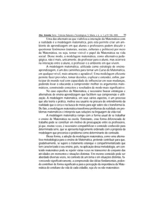Disc. Scientia. Série: Ciências Naturais e Tecnológicas, S. Maria, v. 6 , n. 1, p.97-106, 2005. 99
a realidade é a modelagem matemática, pois esta permite criar um am-
biente de aprendizagem em que alunos e professores podem discutir e
-
gógica, não é mais, unicamente, do professor para o aluno, mas ocorrerá
na interação entre o aluno, o professor e o ambiente em que vivem.
A modelagem matemática, utilizada como estratégia de ensino-
aprendizagem, é um dos caminhos para tornar um Curso de Matemática,
-
podendo levar o educando a compreender melhor os argumentos mate-
alternativas de ensino-aprendizagem que facilitem sua compreensão e utili-
zação. A modelagem matemática, em seus vários aspectos, é um processo
que alia teoria e prática, motiva seu usuário na procura do entendimento da
realidade que o cerca e na busca de meios para agir sobre ela e transformá-la.
-
blemas matemáticos e interpreta suas soluções na linguagem da vida real.
A modelagem matemática rompe com a forma usual de se trabalhar
trabalho pode se constituir em motivo de preocupação entre os professores,
determinada série, que se apresenta logicamente ordenado com a proposta da
modelagem que preconiza o problema como determinante do conteúdo.
-
tiva metodológica para o ensino de Matemática, pretende contribuir para que,
gradativamente, se supere o tratamento estanque e compartimentalizado que
tem caracterizado o seu ensino, pois, na aplicação dessa metodologia, um con-
abordado diversas vezes, no contexto de um tema e em situações distintas, fa-
-
-
 