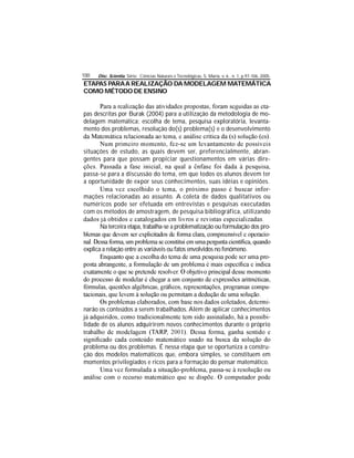 Disc. Scientia. Série: Ciências Naturais e Tecnológicas, S. Maria, v. 6 , n. 1, p.97-106, 2005.100
ETAPAS PARAA REALIZAÇÃO DA MODELAGEM MATEMÁTICA
COMO MÉTODO DE ENSINO
-
pas descritas por Burak (2004) para a utilização da metodologia de mo-
delagem matemática: escolha de tema, pesquisa exploratória, levanta-
mento dos problemas, resolução do(s) problema(s) e o desenvolvimento
situações de estudo, as quais devem ser, preferencialmente, abran-
gentes para que possam propiciar questionamentos em várias dire-
passa-se para a discussão do tema, em que todos os alunos devem ter
a oportunidade de expor seus conhecimentos, suas idéias e opiniões.
-
mações relacionadas ao assunto. A coleta de dados qualitativos ou
numéricos pode ser efetuada em entrevistas e pesquisas executadas
com os métodos de amostragem, de pesquisa bibliográfica, utilizando
Na terceira etapa, trabalha-se a problematização ou formulação dos pro-
-
explica a relação entre as variáveis ou fatos envolvidos no fenômeno.
-
-
-
narão os conteúdos a serem trabalhados. Além de aplicar conhecimentos
-
lidade de os alunos adquirirem novos conhecimentos durante o próprio
problema ou dos problemas. É nessa etapa que se oportuniza a constru-
ção dos modelos matemáticos que, embora simples, se constituem em
momentos privilegiados e ricos para a formação do pensar matemático.
 