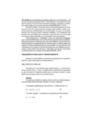 Disc. Scientia. Série: Ciências Naturais e Tecnológicas, S. Maria, v. 6 , n. 1, p.97-106, 2005. 101
-
Na última etapa, é necessário fazer uma avaliação para verificar
-
permite seu uso para outras situações análogas. Se o problema não
Nessa perspectiva, a modelagem, como uma alternativa pedagógica
para o ensino deMatemática, vem ao encontro das expectativas dos estudantes,
pois procura oferecer a interação com o seu meio ambiente, uma vez que tem o
ponto de partida no cotidiano do aluno. Quando o aluno vê sentido naquilo que
estuda, em função da satisfação das suas necessidades e de seus interesses, da
-
ORÇAMENTO FAMILIAR E FINANCIAMENTO
n
é proveniente
de um salário fixo ro
, mais o rendimento da caderneta de poupança
pn
do mês anterior. Suponha também que o consumo mensal cn
desta
Solução
consumo dependentes do tempo, tomados em meses, é dado por:
1º) poupança: (poupança do mês anterior n) + (sobra do mês n+1)
pn+1
= pn
+ (rn+1
- cn+1
) (1)
2º) renda: (salário) + (rendimento da poupança do mês anterior)
rn+1
= r0 n
(2)
 