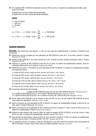 - 9 -
07- Um capital de R$ 10.000,00 foi aplicado à taxa de 30% ao ano, no regime de capitalização simples, pelo
prazo de 45 dias:
a) Determinar os juros exatos dessa aplicação;
b) Determinar os juros comerciais dessa aplicação.
Solução:
P = R$ 10.000,00
i = 30% a.a.
n = 45 dias
j = ?
a) j = Pin  j = 10.000  0,30 
365
45
 j = R$ 369,86
b) j = Pin  j = 10.000  0,30 
360
45
 j = R$ 375,00
EXERCÍCIOS PROPOSTOS:
Observação: Nos exercícios que seguem, a não ser que seja dito explicitamente o contrário, considere juros
comerciais.
01- Determine os juros simples de uma aplicação de R$ 8.500,00 à taxa de 3 % ao mês, durante 5 meses.
Resposta: R$ 1.275,00.
02- Aplica-se R$ 5.000,00 a uma taxa mensal de 2,5%. Calcule os juros simples produzidos após 3 meses.
Resposta: R$ 375,00.
03- Aplica-se a quantia de R$ 5.400,00 à taxa de 2% ao mês, no regime de capitalização simples. Qual é o
montante obtido ao fim de 4 meses? Resposta: R$ 5.832,00.
04- Determine os juros e o montante de uma aplicação de R$ 10.000,00, no regime de capitalização simples,
nos seguintes casos:
a) à taxa de 22% ao ano, após um ano; Resposta: R$ 2.200,00 e R$ 12.200,00.
b) à taxa de 30% ao ano, após 8 meses; Resposta: R$ 2.000,00 e R$ 12.000,00.
c) à taxa de 18% ao ano, após 45 dias; Resposta: R$ 225,00 e R$ 10.225,00.
d) à taxa de 2,5% ao mês, após 5 meses; Resposta: R$ 1.250,00 e R$ 11.250,00.
e) à taxa de 3,5% ao mês, após 21 dias; Resposta: R$ 245,00 e R$ 10.245,00.
f) à taxa de 2% ao mês, após um ano. Resposta: R$ 2.400,00 e R$ 12.400,00
05- A que taxa mensal de juros simples:
a. o capital de R$ 8.000,00 produz, em um ano, R$ 3.648,00 de juros? Resposta:3,8% a.m
b) o capital de R$ 6.500,00 produz, em 5 meses, R$ 845,00 de juros? Resposta: 2,6% a.m.
c) o capital de R$ 5.000,00 produz, em 2 meses e 20 dias, R$ 1.000,00 de juros? Resposta: 7,5% a.m.
06- Paulo aplicou R$ 8.000,00 a juros simples à taxa de 22% ao ano. Se ele recebeu R$ 2.200,00 de juros,
qual o prazo da aplicação? Resposta: 1 ano e 3 meses.
07- Qual o montante de uma aplicação de R$ 12.000,00, no regime de capitalização simples, à taxa de 5% ao
mês, após 3 meses? Resposta: R$ 13.800,00.
08- Qual o montante de uma aplicação de R$ 7.500,00 ao fim de 6 meses e 17 dias, à taxa de 72% ao ano, no
regime de capitalização simples? Resposta: R$ 10.455,00.
09- Quanto se deve aplicar hoje, para se obter um valor de resgate de R$ 15.200,00, ao fim de 2 anos, à taxa
de 4% ao mês, no regime de capitalização simples? Resposta: R$ 7.755,10.
10- Que quantia se deve aplicar à taxa de 42% ao ano, durante 5 meses e 10 dias, no regime de capitalização
simples, para se obter o montante de R$ 7.751,25? Resposta: R$ 6.531,95
11- Um aparelho de som é vendido à vista por R$ 820,00 ou por R$ 164,00 de entrada mais uma parcela de
R$ 721,60 após 2 meses. Qual a taxa de juros simples cobrada? Resposta: 5% ao mês.
 