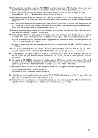 - 10 -
12- Uma geladeira é vendida à vista por R$ 1.500,00 ou então a prazo com R$ 450,00 de entrada mais uma
parcela de R$ 1.200,00 após 4 meses. Qual a taxa mensal de juros simples cobrada? Resposta: 3,57% a.m.
13- Certo capital acrescido dos juros simples, calculados à taxa de 22% ao ano, em um mês e dez dias,
importa em R$ 7.376,00. Determine esse capital. Resposta: R$ 7.200,00.
14- Um vestido de noiva é vendido à vista por R$ 2.400,00 ou, então, a prazo com 20% de entrada mais uma
parcela de R$ 2.150,00 dois meses após a compra. Qual a taxa mensal de juros simples cobrada? Resposta:
5,99% a.m.
15- Foi contraído um empréstimo no valor de R$ 20.000,00 no dia 02/06/1994. Qual foi o valor resgatado no dia
03/12/1994, se a taxa de juros simples cobrada foi de 8% ao mês? (Obs.: O tempo transcorrido entre duas
datas deve ser contado de forma exata). Resposta: R$ 29.813,33.
16- Durante quanto tempo um capital deve ser aplicado a juros simples, com taxa de 4% ao mês, para que o
seu valor seja triplicado? Resposta: 4 anos e 2 meses.
17- Uma aplicação financeira com prazo de 4 meses, rende juros simples à taxa de 22% ao ano, porém o
investidor deve pagar, no ato do resgate, um imposto de renda igual a 20% do valor dos juros auferidos:
a) Qual o montante líquido (montante após o pagamento do imposto de renda) de uma aplicação de
R$ 12.000,00? Resposta: R$ 12.704,00.
b) Qual o capital que deve ser aplicado para dar um montante líquido de R$ 11.500,00? Resposta: R$
10.862,72.
18- Uma pessoa aplicou 1/3 de seu capital a 42% ao ano e o restante a 36% ao ano. No fim de 2 anos,
os juros simples obtidos somaram R$ 6.840,00. Qual foi o capital aplicado? Resposta: R$ 9.000,00.
19- A terça parte de um capital foi aplicada a 36% a.a., a quarta parte, a 42% a.a. e o restante a 30% a.a. No
fim de 3 anos os juros simples obtidos somaram R$ 15.750,00. Qual foi o capital aplicado? Resposta:
R$ 15.000,00.
20- Um capital de R$ 3.000,00 foi aplicado em 23 de março de 1999 a juros simples com taxa de 96% a.a..O
resgate foi feito em 17 de setembro de 2000. Determine os juros exatos e os juros comerciais desta
aplicação. (O número de dias decorridos foi de 544 ). Respostas: R$ 4.292,38 e R$ 4.352,00.
21- Aplica-se R$ 12.500,00 a 3,8% ao mês, pelo prazo de 180 dias, no regime de capitalização simples
a)Calcular os juros exatos; Resposta: R$ 2.810,96.
b) Calcular os juros comerciais. Resposta: R$ 2.850,00.
22- Calcular os juros simples exatos do capital R$ 3.800,00, colocado à taxa de 5% a.m., de 2 de
janeiro a 28 de maio do mesmo ano. Resposta: R$ 912,00.
23- Um determinado capital aplicado a juros simples exatos, e a certa taxa anual, rendeu R$ 240,00. Determine
os juros auferidos nesta aplicação se fossem juros comerciais. Resposta: R$ 243,33
 