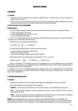 - 11 -
DESCONTOS SIMPLES
1-INTRODUÇÃO
1.1- Conceitos:
desconto deve ser entendido como sendo o abatimento que o devedor faz jus quando antecipa o
pagamento de um título.
título é um documento usado para formalizar uma dívida que não pode ser paga imediatamente mas que
deverá ser liquidada dentro de um determinado prazo previamente estipulado.
1.2-Taxa de Desconto e Taxa de Rentabilidade
Exemplo Numérico:
Um banco realiza operações de desconto de Notas Promissórias de acordo com os seguintes critérios:
 o prazo da operação é de 45 dias;
 a taxa cobrada pelo banco é de 6% ao mês;
 os juros são pagos antecipados.
Assim, se o cliente desejar realizar uma operação de R$10.000,00, deverá assinar uma Nota Promissória
nesse valor, com vencimento dentro de 45 dias.
O total dos juros a ser pago antecipadamente é:
j = 10.000  0,06 
30
45
 j = R$ 900,00
Os dados dessa operação podem, então, ser assim resumidos:
 principal P liberado pelo banco: R$ 9.100,00
 prazo n da operação: 45 dias
 montante S a ser pago no final de 45 dias: R$ 10.000,00
Esses valores podem ser relacionados pela expressão S = P(1 + in), isto é:
10.000 = 9.100(1 + i 
30
45
)  i = 0,065934 ou i = 6,5934 % a.m.
A taxa i = 6,5934%a.m. é conhecida como taxa de rentabilidade, pois, ao ser aplicada sobre o principal de
R$ 9.100,00, proporcionará uma rentabilidade total de R$ 900,00 em 45 dias. Ela é sempre aplicada sobre o
principal, pelo prazo que for estabelecido.
A taxa i = 6 % a.m. é conhecida como taxa de desconto, pois, ao ser aplicada sobre o montante de
R$ 10.000,00, provocará um desconto de R$ 900,00 em 45 dias. Ela é sempre aplicada sobre o montante, pelo
prazo que for estabelecido.
2- Desconto comercial ou por fora:
2.1-Conceitos:
O desconto comercial ou por fora é amplamente utilizado nas operações bancárias e comerciais.
As principais variáveis dessa operação são as seguintes:
Desconto  juros simples cobrado sobre o valor nominal do título, no ato da liberação dos recursos.
IOF  imposto sobre operações financeiras cobrado com base no valor nominal do título, no ato da
liberação dos recursos.
 Prazo  prazo de vencimento do título considerado para o cálculo dos juros. Esse prazo é a diferença
entre a data da liberação dos recursos e a data do vencimento do título.
Exemplo: Uma empresa desconta, num banco, um título no valor de R$ 60.000,00, no dia 10/06/97, com
vencimento para 15/07/97. A taxa de desconto simples cobrada pelo banco é de 6 % ao mês. Sabendo-se que
a taxa de IOF é de 0,0041% ao dia, determinar o custo efetivo desse empréstimo, em termos de taxa mensal.
 