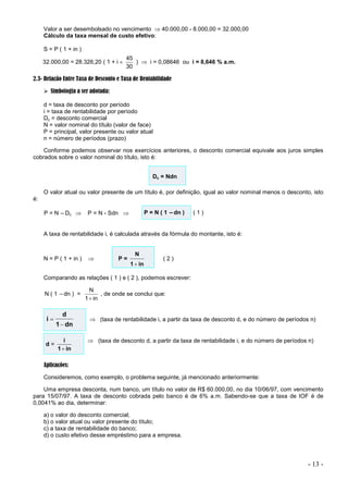 - 13 -
Valor a ser desembolsado no vencimento  40.000,00 - 8.000,00 = 32.000,00
Cálculo da taxa mensal de custo efetivo:
S = P ( 1 + in )
32.000,00 = 28.326,20 ( 1 + i 
30
45
)  i = 0,08646 ou i = 8,646 % a.m.
2.3- Relação Entre Taxa de Desconto e Taxa de Rentabilidade
 Simbologia a ser adotada:
d = taxa de desconto por período
i = taxa de rentabilidade por período
Dc = desconto comercial
N = valor nominal do título (valor de face)
P = principal, valor presente ou valor atual
n = número de períodos (prazo)
Conforme podemos observar nos exercícios anteriores, o desconto comercial equivale aos juros simples
cobrados sobre o valor nominal do título, isto é:
Dc = Ndn
O valor atual ou valor presente de um título é, por definição, igual ao valor nominal menos o desconto, isto
é:
P = N –Dc  P = N - Sdn  P = N ( 1 –dn ) ( 1 )
A taxa de rentabilidade i, é calculada através da fórmula do montante, isto é:
N = P ( 1 + in )  P =
in
1
N

( 2 )
Comparando as relações ( 1 ) e ( 2 ), podemos escrever:
N ( 1 –dn ) =
in
1
N

, de onde se conclui que:
dn
1
d
i

  (taxa de rentabilidade i, a partir da taxa de desconto d, e do número de períodos n)
d =
in
1
i

 (taxa de desconto d, a partir da taxa de rentabilidade i, e do número de períodos n)
Aplicações:
Consideremos, como exemplo, o problema seguinte, já mencionado anteriormente:
Uma empresa desconta, num banco, um título no valor de R$ 60.000,00, no dia 10/06/97, com vencimento
para 15/07/97. A taxa de desconto cobrada pelo banco é de 6% a.m. Sabendo-se que a taxa de IOF é de
0,0041% ao dia, determinar:
a) o valor do desconto comercial;
b) o valor atual ou valor presente do título;
c) a taxa de rentabilidade do banco;
d) o custo efetivo desse empréstimo para a empresa.
 