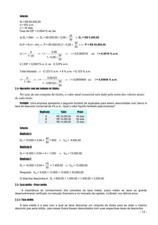 - 14 -
Solução:
N = R$ 60.000,00
d = 6% a.m.
n = 35 dias
Taxa de IOF = 0,0041% ao dia
a) Dc = Ndn  Dc = 60.000,00  0,06 
30
35
 Dc = R$ 4.200,00
b) P = N (1 - dn)  P = 60.000,00 (1 - 0,06 
30
35
)  P = R$ 55.800,00
c) i =
dn
1
d

 i =
30
35
0,06
1
0,06


 i = 0,0,064516 ou i = 6,4516 % a.m.
d ) IOF = 0,0041% a. d. ou 0,123% a.m.
Total tributado  0,123 % a.m. + 6 % a.m. = 6,123 % a.m.
i =
dn
1
d

 i =
30
35
0,06123
1
0,06123


 i = 0,0659404 ou i = 6,59404 % a.m.
2.4- Operações com um conjunto de títulos:
No caso de um conjunto de títulos, o valor atual comercial será dado pela soma dos valores atuais
de cada título.
Exemplo: Uma empresa apresenta o seguinte borderô de duplicatas para serem descontadas num banco à
taxa de desconto comercial de 4% a.m.. Qual o valor líquido recebido pela empresa?
Duplicata Valor Prazo
A R$ 10.000,00 45 dias
B R$ 15.000,00 60 dias
C R$ 14.000,00 75 dias
Solução:
Duplicata A
Dc = 10.000 × 0,04 ×
30
45
= 600  Vliq = 9.400,00
Duplicata B
Dc = 15.000 × 0,04 × 2 = 1.200  Vliq = 13.800,00
Duplicata C
Dc = 14.000 × 0,04 ×
30
75
= 1.400,00  Vliq = 12.600,00
Resposta: Vliq = 9.400 + 13.800 + 12.600 = 35.800,00
O total dos descontos é: Dc = 600,00 + 1.200,00 + 1.400,00 = 3.200,00
2.5- Taxa média - Prazo médio
A importância do conhecimento dos conceitos de taxa média, prazo médio se deve ao grande
desenvolvimento verificado no mercado financeiro e no mercado de capitais, no Brasil, nos últimos anos.
2.5.1- Taxa média
A taxa média é a taxa com a qual se deve descontar um conjunto de títulos para se obter o mesmo
desconto que seria obtido, caso esses títulos fossem descontados com suas respectivas taxas de descontos.
 