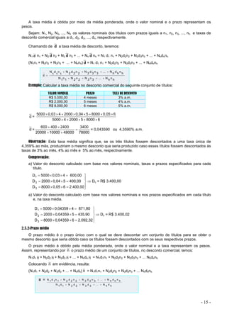- 15 -
A taxa média é obtida por meio da média ponderada, onde o valor nominal e o prazo representam os
pesos.
Sejam: N1, N2, N3, ..., Nh os valores nominais dos títulos com prazos iguais a n1, n2, n3, ..., nh e taxas de
desconto comercial iguais a d1, d2, d3, ..., dh, respectivamente.
Chamando de d a taxa média de desconto, teremos:
N1 d n1 + N2 d n2 + N3 d n3 + ... + Nh d nh = N1 d1 n1 + N2d2n2 + N3d3n3 + ... + Nhdhnh
(N1n1 + N2n2 + N3n3 + ... + Nhnh) d = N1 d1 n1 + N2d2n2 + N3d3n3 + ... + Nhdhnh
h
n
h
N
...
3
n
3
N
2
n
2
N
1
n
1
N
h
n
h
d
h
N
...
3
n
3
d
3
N
2
n
2
d
2
N
1
n
1
d
1
N
d









Exemplo: Calcular a taxa média no desconto comercial do seguinte conjunto de títulos:
VALOR NOMINAL PRAZO TAXA DE DESCONTO
R$ 5.000,00 4 meses 3% a.m.
R$ 2.000,00 5 meses 4% a.m.
R$ 8.000,00 6 meses 5% a.m.
d =
6
8000
5
2000
4
5000
6
0,05
8000
5
0,04
2000
4
0,03
5000













d =
78000
3400
48000
10000
20000
2400
400
600





= 0,043590 ou 4,3590% a.m.
Observação: Esta taxa média significa que, se os três títulos fossem descontados a uma taxa única de
4,359% ao mês, produziriam o mesmo desconto que seria produzido caso esses títulos fossem descontados às
taxas de 3% ao mês, 4% ao mês e 5% ao mês, respectivamente.
Comprovação:
a) Valor do desconto calculado com base nos valores nominais, taxas e prazos especificados para cada
título.

















2.400,00
6
0,05
8000
D
400,00
5
0,04
2000
D
600,00
4
0,03
5000
D
3
2
1
 Dc = R$ 3.400,00
a) Valor do desconto calculado com base nos valores nominais e nos prazos especificados em cada título
e, na taxa média.

















2.092,32
6
0,04359
8000
D
435,90
5
0,04359
2000
D
871,80
4
0,04359
5000
D
3
2
1
 Dc = R$ 3.400,02
2.5.2-Prazo médio
O prazo médio é o prazo único com o qual se deve descontar um conjunto de títulos para se obter o
mesmo desconto que seria obtido caso os títulos fossem descontados com os seus respectivos prazos.
O prazo médio é obtido pela média ponderada, onde o valor nominal e a taxa representam os pesos.
Assim, representando por n o prazo médio de um conjunto de títulos, no desconto comercial, temos:
N1d1 n + N2d2 n + N3d3 n + ... + Nhdh n = N1d1n1 + N2d2n2 + N3d3n3 + ... Nhdhnh
Colocando n em evidência, resulta:
(N1d1 + N2d2 + N3d3 + ... + Nhdh) n = N1d1n1 + N2d2n2 + N3d3n3 + ... Nhdhnh
n =
h
d
h
N
...
3
d
3
N
2
d
2
N
1
d
1
N
h
n
h
d
h
N
...
3
n
3
d
3
N
2
n
2
d
2
N
1
n
1
d
1
N








 