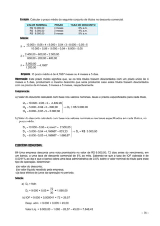 - 16 -
Exemplo: Calcular o prazo médio do seguinte conjunto de títulos no desconto comercial.
VALOR NOMINAL PRAZO TAXA DE DESCONTO
R$ 10.000,00 4 meses 6% a.m.
R$ 5.000,00 3 meses 4% a.m.
R$ 8.000,00 5 meses 5% a.m.
Solução:
n =
0,05
8.000
0,04
5.000
0,06
10.000
5
0,05
8.000
3
0,04
5.000
4
0,06
10.000













n =
400,00
200,00
600,00
2.000,00
600,00
2.400,00




n = 4,1667
1.200,00
5.000,00

Resposta.: O prazo médio é de 4,1667 meses ou 4 meses e 5 dias.
Observação: Este prazo médio significa que, se os três títulos fossem descontados com um prazo único de 4
meses e 5 dias, produziriam o mesmo desconto que seria produzido caso estes títulos fossem descontados
com os prazos de 4 meses, 3 meses e 5 meses, respectivamente.
Comprovação:
a) Valor do desconto calculado com base nos valores nominais, taxas e prazos especificados para cada título.

















2.000,00
5
0,05
8.000
D
600,00
3
0,04
5.000
D
2.400,00
4
0,06
10.000
D
3
2
1
 Dc = R$ 5.000,00
b) Valor do desconto calculado com base nos valores nominais e nas taxas especificados em cada título e, no
prazo médio.

















1.666,67
4,166667
0,05
8.000
D
833,33
4,166667
0,04
5.000
D
2.500,00
0,06
10.000
D
3
2
1 166667
,
4
 Dc = R$ 5.000,00
EXERCÍCIOS RESOLVIDOS:
01-Uma empresa desconta uma nota promissória no valor de R$ 9.000,00, 72 dias antes do vencimento, em
um banco, a uma taxa de desconto comercial de 5% ao mês. Sabendo-se que a taxa de IOF cobrada é de
0,0041% ao dia e que o banco cobra uma taxa administrativa de 0,5% sobre o valor nominal do título para esse
tipo de operação, determinar:
a)o valor do desconto;
b)o valor líquido recebido pela empresa;
c)a taxa efetiva de juros da operação no período.
Solução:
a) Dc = Ndn
Dc = 9.000 × 0,05 ×
30
72
= 1.080,00
b) IOF = 9.000 × 0,000041 × 72 = 26,57
Desp. adm. = 9.000 × 0,005 = 45,00
Valor Líq. = 9.000,00 –1.080 –26,57 –45,00 = 7.848,43
 