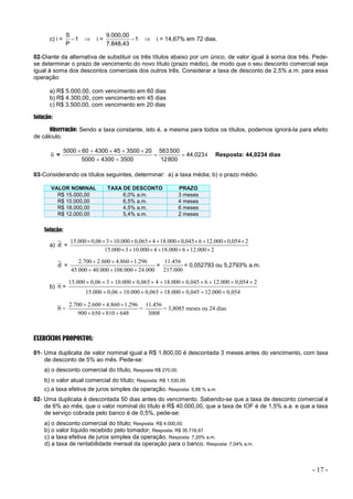 - 17 -
c) i = 1
P
S
  i = 1
7.848,43
9.000,00
  i = 14,67% em 72 dias.
02-Diante da alternativa de substituir os três títulos abaixo por um único, de valor igual à soma dos três. Pede-
se determinar o prazo de vencimento do novo título (prazo médio), de modo que o seu desconto comercial seja
igual à soma dos descontos comerciais dos outros três. Considerar a taxa de desconto de 2,5% a.m. para essa
operação:
a) R$ 5.000,00, com vencimento em 60 dias
b) R$ 4.300,00, com vencimento em 45 dias
c) R$ 3.500,00, com vencimento em 20 dias
Solução:
Observação: Sendo a taxa constante, isto é, a mesma para todos os títulos, podemos ignorá-la para efeito
de cálculo.
n = 4
44,023
800
12
500
563
3500
4300
5000
20
3500
45
4300
60
5000









Resposta: 44,0234 dias
03-Considerando os títulos seguintes, determinar: a) a taxa média; b) o prazo médio.
VALOR NOMINAL TAXA DE DESCONTO PRAZO
R$ 15.000,00 6,0% a.m. 3 meses
R$ 10.000,00 6,5% a.m. 4 meses
R$ 18.000,00 4,5% a.m. 6 meses
R$ 12.000,00 5,4% a.m. 2 meses
Solução:
a) d =
2
000
.
12
6
000
.
18
4
000
.
10
3
000
.
15
2
054
,
0
000
.
12
6
045
,
0
000
.
18
4
065
,
0
000
.
10
3
06
,
0
000
.
15


















d =
000
.
24
000
.
108
000
.
40
000
.
45
296
.
1
860
.
4
600
.
2
700
.
2






=
000
.
217
456
.
11
= 0,052793 ou 5,2793% a.m.
b) n =
054
,
0
000
.
12
045
,
0
000
.
18
065
,
0
000
.
10
06
,
0
000
.
15
2
054
,
0
000
.
12
6
045
,
0
000
.
18
4
065
,
0
000
.
10
3
06
,
0
000
.
15


















n =
648
810
650
900
296
.
1
860
.
4
600
.
2
700
.
2






=
3008
456
.
11
= 3,8085 meses ou 24 dias
EXERCÍCIOS PROPOSTOS:
01- Uma duplicata de valor nominal igual a R$ 1.800,00 é descontada 3 meses antes do vencimento, com taxa
de desconto de 5% ao mês. Pede-se:
a) o desconto comercial do título; Resposta R$ 270,00.
b) o valor atual comercial do título; Resposta: R$ 1.530,00.
c) a taxa efetiva de juros simples da operação. Resposta: 5,88 % a.m.
02- Uma duplicata é descontada 50 dias antes do vencimento. Sabendo-se que a taxa de desconto comercial é
de 6% ao mês, que o valor nominal do título é R$ 40.000,00, que a taxa de IOF é de 1,5% a.a. e que a taxa
de serviço cobrada pelo banco é de 0,5%, pede-se:
a) o desconto comercial do título; Resposta: R$ 4.000,00.
b) o valor líquido recebido pelo tomador; Resposta: R$ 35.716,67
c) a taxa efetiva de juros simples da operação. Resposta: 7,20% a.m.
d) a taxa de rentabilidade mensal da operação para o banco. Resposta: 7,04% a.m.
 