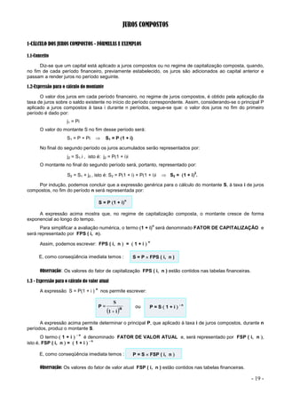 - 19 -
JUROS COMPOSTOS
1-CÁLCULO DOS JUROS COMPOSTOS - FÓRMULAS E EXEMPLOS
1.1-Conceito
Diz-se que um capital está aplicado a juros compostos ou no regime de capitalização composta, quando,
no fim de cada período financeiro, previamente estabelecido, os juros são adicionados ao capital anterior e
passam a render juros no período seguinte.
1.2-Expressão para o cálculo do montante
O valor dos juros em cada período financeiro, no regime de juros compostos, é obtido pela aplicação da
taxa de juros sobre o saldo existente no início do período correspondente. Assim, considerando-se o principal P
aplicado a juros compostos à taxa i durante n períodos, segue-se que: o valor dos juros no fim do primeiro
período é dado por:
j1 = Pi
O valor do montante S no fim desse período será:
S1 = P + Pi  S1 = P 1 + i)
No final do segundo período os juros acumulados serão representados por:
j2 = S1.i , isto é: j2 = P1 + ii
O montante no final do segundo período será, portanto, representado por:
S2 = S1 + j2 , isto é: S2 = P1 + i + P1 + ii  S2 = 1 + i
2
.
Por indução, podemos concluir que a expressão genérica para o cálculo do montante S, à taxa i de juros
compostos, no fim do período n será representada por:
S = P 1 + i
n
A expressão acima mostra que, no regime de capitalização composta, o montante cresce de forma
exponencial ao longo do tempo.
Para simplificar a avaliação numérica, o termo 1 + i
n
será denominado FATOR DE CAPITALIZAÇÃO e
será representado por FPS ( i, n.
Assim, podemos escrever: FPS ( i, n  =  1 + i 
n
E, como conseqüência imediata temos : S = P  FPS ( i, n )
Observação: Os valores do fator de capitalização FPS ( i, n ) estão contidos nas tabelas financeiras.
1.3 - Expressão para o cálculo do valor atual
A expressão S = P(1 + i )
n
nos permite escrever:
P =
 n
i
1
S

ou P = S  1 + i 
- n
A expressão acima permite determinar o principal P, que aplicado à taxa i de juros compostos, durante n
períodos, produz o montante S.
O termo  1 + i 
- n
é denominado FATOR DE VALOR ATUAL e, será representado por FSP ( i, n ,
isto é, FSP ( i, n  =  1 + i 
- n
E, como conseqüência imediata temos : P = S  FSP ( i, n 
Observação: Os valores do fator de valor atual FSP ( i, n ) estão contidos nas tabelas financeiras.
 