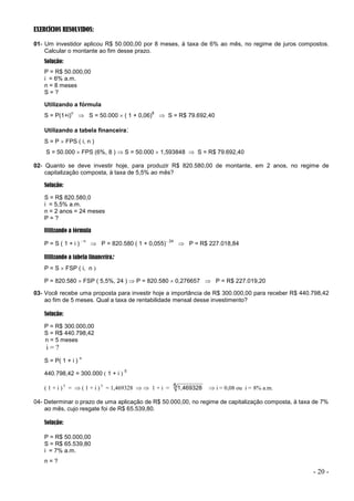 - 20 -
EXERCÍCIOS RESOLVIDOS:
01- Um investidor aplicou R$ 50.000,00 por 8 meses, à taxa de 6% ao mês, no regime de juros compostos.
Calcular o montante ao fim desse prazo.
Solução:
P = R$ 50.000,00
i = 6% a.m.
n = 8 meses
S = ?
Utilizando a fórmula
S = P(1+i)
n
 S = 50.000  ( 1 + 0,06)
8
 S = R$ 79.692,40
Utilizando a tabela financeira:
S = P  FPS ( i, n )
S = 50.000  FPS (6%, 8 )  S = 50.000  1,593848  S = R$ 79.692,40
02- Quanto se deve investir hoje, para produzir R$ 820.580,00 de montante, em 2 anos, no regime de
capitalização composta, à taxa de 5,5% ao mês?
Solução:
S = R$ 820.580,0
i = 5,5% a.m.
n = 2 anos = 24 meses
P = ?
Utilizando a fórmula
P = S ( 1 + i )
- n
 P = 820.580 ( 1 + 0,055) 24
 P = R$ 227.018,84
Utilizando a tabela financeira:
P = S  FSP ( i, n 
P = 820.580  FSP ( 5,5%, 24 )  P = 820.580  0,276657  P = R$ 227.019,20
03- Você recebe uma proposta para investir hoje a importância de R$ 300.000,00 para receber R$ 440.798,42
ao fim de 5 meses. Qual a taxa de rentabilidade mensal desse investimento?
Solução:
P = R$ 300.000,00
S = R$ 440.798,42
n = 5 meses
i = ?
S = P( 1 + i )
n
440.798,42 = 300.000  1 + i 
5
 1 + i  5
=   1 + i  5
= 1,469328   1 + i = 51,469328  i = 0,08 ou i = 8% a.m.
04- Determinar o prazo de uma aplicação de R$ 50.000,00, no regime de capitalização composta, à taxa de 7%
ao mês, cujo resgate foi de R$ 65.539,80.
Solução:
P = R$ 50.000,00
S = R$ 65.539,80
i = 7% a.m.
n = ?
 