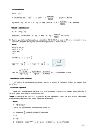 - 21 -
Utilizando a fórmula
S = P 1 + i )
n
65.539,80 = 50.000  1 + 0,07 
n
  1,07 
n
=
50.000
65.539,80
 (1,07)
n
= 1,310796
log (1,07)
n
= log 1,310796  n  log 1,07 = log 1,310796  n =
0,029384
0,117535
 n = 4 meses
Utilizando a tabela financeira:
S = P  FPS ( i, n )
65.539,80 = 50.000  FPS (7%, n   FPS (7%, n ) =
0,029384
0,117535
= 1,310796
05- Durante quanto tempo ficou aplicado o capital de R$ 10.000,00, à taxa de 2% a.m., no regime de juros
compostos, se ao fim desse prazo o montante resgatado foi de R$ 10.247,24?
Solução:
P = R$10.000,00
S = R$10.247,24
i = 2% a.m.
n = ?
S = P(1 + i)
n
 (1 + i)
n
=
P
S
log (1 + i)
n
= log
P
S
 n  log (1 + i) = log
P
S
ou n =
i)
log(1
P
S
log

Logo, n =
0,02)
log(1
10.000
10.247,24
log

=
log1,02
4
log1,02472
=
0,008600
0,010607
= 1,233361 meses = 37 dias
1.4- Aplicações Com Períodos Fracionários
No regime de capitalização composta, quando o período é fracionário podem ser usadas duas
convenções:
1.4.1-Convenção Exponencial
Neste caso, remunera-se a aplicação, com juros compostos, durante todo o período (inteiro + fração). O
montante cresce segundo uma curva exponencial.
Exemplo: O capital de R$ 12.000,00 foi aplicado a juros compostos, à taxa de 60% ao ano, capitalizada
trimestralmente, pelo prazo de 8 meses. Determine o montante.
Solução:
P = R$ 12.000,00
i = 60% a.a., capitalizados trimestralmente = 15% a.t.
n = 8 meses =
3
8
trimestres = 2,666667 trimestres
S = ?
S = P ( 1 + i )
n
S = 12.000 ( 1 + 0,15 )
2,666667
 S = 12.000  1,451647  S = R$ 17.419,76
 