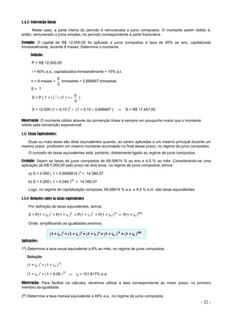 - 22 -
1.4.2- Convenção linear
Neste caso, a parte inteira do período é remunerada a juros compostos. O montante assim obtido é,
então, remunerado a juros simples, no período correspondente à parte fracionária.
Exemplo: O capital de R$ 12.000,00 foi aplicado a juros compostos à taxa de 60% ao ano, capitalizada
trimestralmente, durante 8 meses. Determine o montante.
Solução:
P = R$ 12.000,00
i = 60% a.a., capitalizados trimestralmente = 15% a.t.
n = 8 meses =
3
8
trimestres = 2,666667 trimestres
S = ?
S = P ( 1 + i )
n
 (1 + i 
q
p
)
S = 12.000 (1 + 0,15 )
2
 (1 + 0,15  0,666667 )  S = R$ 17.457,00
Observação: O montante obtido através da convenção linear é sempre um pouquinho maior que o montante
obtido pela convenção exponencial
1.5- Taxas Equivalentes:
Duas ou mais taxas são ditas equivalentes quando, ao serem aplicadas a um mesmo principal durante um
mesmo prazo, produzem um mesmo montante acumulado no final desse prazo, no regime de juros compostos.
O conceito de taxas equivalentes está, portanto, diretamente ligado ao regime de juros compostos.
Exemplo: Sejam as taxas de juros compostos de 69,58814 % ao ano e 4,5 % ao mês. Considerando-se uma
aplicação de R$ 5.000,00 pelo prazo de dois anos, no regime de juros compostos, temos:
a) S = 5.000  1 + 0,6958814 
2
= 14.380,07
b) S = 5.000  1 + 0,045 
24
= 14.380,07
Logo, no regime de capitalização composta, 69,58814 % a.a. e 4,5 % a.m. são taxas equivalentes.
1.5-1- Relações entre as taxas equivalentes
Por definição de taxas equivalentes, temos:
S = P1 + ia 
1
= P1 + is 
2
= P1 + it 
4
= P1 + im 
12
= P1 + id 
360
Onde, simplificando as igualdades,teremos:
1 + ia 
1
= 1 + is 
2
= 1 + it 
4
= 1 + im 
12
= 1 + id 
360
Aplicações:
1
o
) Determine a taxa anual equivalente a 8% ao mês, no regime de juros compostos.
Solução
1 + ia 
1
= 1 + im 
12
1 + ia 
1
= 1 + 0,08 
12
 ia = 151,817% a.a.
Observação: Para facilitar os cálculos, devemos utilizar a taxa correspondente ao maior prazo, no primeiro
membro da igualdade.
2
o
) Determine a taxa mensal equivalente a 48% a.a., no regime de juros compostos.
 
