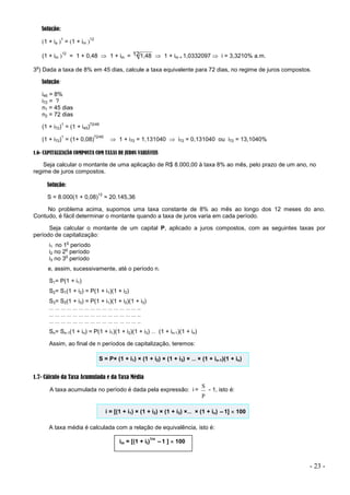 - 23 -
Solução:
1 + ia 
1
= 1 + im 
12
(1 + im 
12
= 1 + 0,48  1 + im = 121,48  1 + im = 1,0332097  i = 3,3210% a.m.
3
o
) Dada a taxa de 8% em 45 dias, calcule a taxa equivalente para 72 dias, no regime de juros compostos.
Solução:
i45 = 8%
i72 = ?
n1 = 45 dias
n2 = 72 dias
(1 + i72)
1
= (1 + i45)
72/45
(1 + i72)
1
= (1+ 0,08)
72/45
 1 + i72 = 1,131040  i72 = 0,131040 ou i72 = 13,1040%
1.6- CAPITALIZAÇÃO COMPOSTA COM TAXAS DE JUROS VARIÁVEIS
Seja calcular o montante de uma aplicação de R$ 8.000,00 à taxa 8% ao mês, pelo prazo de um ano, no
regime de juros compostos.
Solução:
S = 8.000(1 + 0,08)
12
= 20.145,36
No problema acima, supomos uma taxa constante de 8% ao mês ao longo dos 12 meses do ano.
Contudo, é fácil determinar o montante quando a taxa de juros varia em cada período.
Seja calcular o montante de um capital P, aplicado a juros compostos, com as seguintes taxas por
período de capitalização:
i1 no 1
o
período
i2 no 2
o
período
i3 no 3
o
período
e, assim, sucessivamente, até o período n.
S1= P(1 + i1)
S2= S1(1 + i2) = P(1 + i1)(1 + i2)
S3= S2(1 + i3) = P(1 + i1)(1 + i2)(1 + i3)
… … … … … … … … … … … … … … … ..
… … … … … … … … … … … … … … … ..
… … … … … … … … … … … … … … … ..
Sn= Sn-1(1 + in) = P(1 + i1)(1 + i2)(1 + i3) … (1 + in-1)(1 + in)
Assim, ao final de n períodos de capitalização, teremos:
S = P× (1 + i1) × (1 + i2) × (1 + i3) × … × (1 + in-1)(1 + in)
1.7- Cálculo da Taxa Acumulada e da Taxa Média
A taxa acumulada no período é dada pela expressão: i =
P
S
- 1, isto é:
i = [(1 + i1) × (1 + i2) × (1 + i3) ×… × (1 + in) –1]  100
A taxa média é calculada com a relação de equivalência, isto é:
im = [(1 + it)
1/n
–1 ]  100
 