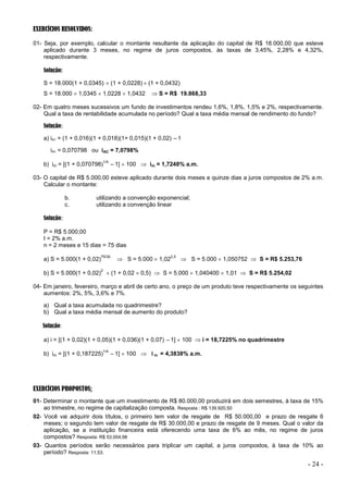 - 24 -
EXERCÍCIOS RESOLVIDOS:
01- Seja, por exemplo, calcular o montante resultante da aplicação do capital de R$ 18.000,00 que esteve
aplicado durante 3 meses, no regime de juros compostos, às taxas de 3,45%, 2,28% e 4,32%,
respectivamente.
Solução:
S = 18.000(1 + 0,0345)  (1 + 0,0228)  (1 + 0,0432)
S = 18.000  1,0345  1,0228  1,0432  S = R$ 19.868,33
02- Em quatro meses sucessivos um fundo de investimentos rendeu 1,6%, 1,8%, 1,5% e 2%, respectivamente.
Qual a taxa de rentabilidade acumulada no período? Qual a taxa média mensal de rendimento do fundo?
Solução:
a) iAC = (1 + 0,016)(1 + 0,018)(1+ 0,015)(1 + 0,02) –1
iAC = 0,070798 ou iAC = 7,0798%
b) im = [(1 + 0,070798)
1/4
–1]  100  im = 1,7248% a.m.
03- O capital de R$ 5.000,00 esteve aplicado durante dois meses e quinze dias a juros compostos de 2% a.m.
Calcular o montante:
b. utilizando a convenção exponencial;
c. utilizando a convenção linear
Solução:
P = R$ 5.000,00
I = 2% a.m.
n = 2 meses e 15 dias = 75 dias
a) S = 5.000(1 + 0,02)
75/30
 S = 5.000  1,02
2,5
 S = 5.000  1,050752  S = R$ 5.253,76
b) S = 5.000(1 + 0,02)
2
 (1 + 0,02  0,5)  S = 5.000  1,040400  1,01  S = R$ 5.254,02
04- Em janeiro, fevereiro, março e abril de certo ano, o preço de um produto teve respectivamente os seguintes
aumentos: 2%, 5%, 3,6% e 7%.
a) Qual a taxa acumulada no quadrimestre?
b) Qual a taxa média mensal de aumento do produto?
Solução:
a) i = [(1 + 0,02)(1 + 0,05)(1 + 0,036)(1 + 0,07) –1]  100  i = 18,7225% no quadrimestre
b) im = [(1 + 0,187225)
1/4
–1]  100  i m = 4,3838% a.m.
EXERCÍCIOS PROPOSTOS:
01- Determinar o montante que um investimento de R$ 80.000,00 produzirá em dois semestres, à taxa de 15%
ao trimestre, no regime de capitalização composta. Resposta : R$ 139.920,50
02- Você vai adquirir dois títulos, o primeiro tem valor de resgate de R$ 50.000,00 e prazo de resgate 6
meses; o segundo tem valor de resgate de R$ 30.000,00 e prazo de resgate de 9 meses. Qual o valor da
aplicação, se a instituição financeira está oferecendo uma taxa de 6% ao mês, no regime de juros
compostos? Resposta: R$ 53.004,98
03- Quantos períodos serão necessários para triplicar um capital, a juros compostos, à taxa de 10% ao
período? Resposta: 11,53.
 