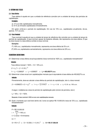 - 26 -
2- ESTUDO DAS TAXAS
2.1- Taxa Efetiva
Taxa efetiva é aquela em que a unidade de referência coincide com a unidade de tempo dos períodos de
capitalização.
Exemplos:
a) 4 % ao mês capitalizados mensalmente;
b) 10 % ao trimestre capitalizados trimestralmente.
Em geral, omite-se o período de capitalização. Em vez de 15% a.a., capitalizados anualmente, diz-se,
apenas, 15 % ao ano.
2.2- Taxa Nominal
Taxa nominal é aquela em que a unidade de tempo de referência não coincide com a unidade de tempo do
período de capitalização. A taxa nominal, apesar de bastante utilizada, não representa uma taxa efetiva. O que
se deve buscar é a taxa efetiva contida na taxa nominal.
Eemplos:
1
o
) 60% a.a., capitalizados mensalmente, representa uma taxa efetiva de 5% a.m.
2
o
) 50% a.a.,capitalizados semestralmente, representa uma taxa efetiva de 25% a.s.
EXERCÍCIOS RESOLVIDOS
01- Determinar a taxa efetiva anual equivalente à taxa nominal de 192% a.a., capitalizada mensalmente?
Solução:
Taxa efetiva mensal = 192%  12 = 16% a.m.
(1 + ia )
1
= (1 + 0,16 )
12
1 + ia = 5,936027  ia = 4,936027  ia = 493,6027% a.a.
02- Determinar a taxa anual com capitalizações mensais que é equivalente à taxa efetiva de 493,6027% a.a.
Solução:
Primeiramente, deve-se calcular a taxa efetiva do período de capitalização, isto é, a taxa mensal.
(1 + 4,936027) = (1 + im)
12
 1 + im = 12 936027
,
5  1 + im = 1,16  im = 0,16 ou 16% a.m.
A seguir, multiplica-se a taxa do período de capitalização pelo número de períodos, isto é:
Ia = 16%  12 = 192%
Resposta: A taxa nominal é 192% ao ano com capitalizações mensais.
03- Qual o montante que você terá dentro de 2 anos se aplicar R$ 10.000,00 à taxa de 72% a.a., capitalizada
trimestralmente?
Solução:
P = R$ 10.000,00
i =
4
72%
= 18% a.t.
n = 2 anos = 8 trimestres
S = ?
S = P(1+ i)
n
 S = 10.000 ( 1 + 0,18 )
8
 S = R$ 37.588,59
 