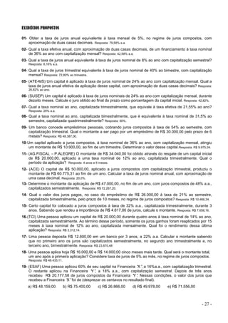 - 27 -
EXERCÍCIOS PROPOSTOS
01- Obter a taxa de juros anual equivalente à taxa mensal de 5%, no regime de juros compostos, com
aproximação de duas casas decimais. Resposta: 79,59% a.a.
02- Qual a taxa efetiva anual, com aproximação de duas casas decimais, de um financiamento à taxa nominal
de 36% ao ano com capitalização mensal? Resposta: 42,58% a.a.
03- Qual a taxa de juros anual equivalente à taxa de juros nominal de 8% ao ano com capitalização semestral?
Resposta: 8,16% a.a.
04- Qual a taxa de juros trimestral equivalente à taxa de juros nominal de 40% ao bimestre, com capitalização
mensal? Resposta: 72,80% ao trimestre.
05- (ATE-MS) Um capital é aplicado à taxa de juros nominal de 24% ao ano com capitalização mensal. Qual a
taxa de juros anual efetiva da aplicação desse capital, com aproximação de duas casas decimais? Resposta:
26,82% ao ano.
06- (SUSEP) Um capital é aplicado à taxa de juros nominais de 24% ao ano com capitalização mensal, durante
dezoito meses. Calcule o juro obtido ao final do prazo como porcentagem do capital inicial. Resposta: 42,82%.
07- Qual a taxa nominal ao ano, capitalizada trimestralmente, que equivale à taxa efetiva de 21,55% ao ano?
Resposta: 20% a.a.
08- Qual a taxa nominal ao ano, capitalizada bimestralmente, que é equivalente à taxa nominal de 31,5% ao
semestre, capitalizada quadrimestralmente? Resposta: 60%.
09- Um banco concede empréstimos pessoais, cobrando juros compostos à taxa de 54% ao semestre, com
capitalização trimestral. Qual o montante a ser pago por um empréstimo de R$ 30.000,00 pelo prazo de 6
meses? Resposta: R$ 48.387,00.
10-Um capital aplicado a juros compostos, à taxa nominal de 36% ao ano, com capitalização mensal, atingiu
um montante de R$ 10.900,00, ao fim de um trimestre. Determinar o valor desse capital.Resposta: R$ 9.975,04.
11- (AG.FISCAL –P.ALEGRE) O montante de R$ 34.040,00 foi obtido através do resgate de um capital inicial
de R$ 20.000,00, aplicado a uma taxa nominal de 12% ao ano, capitalizada trimestralmente. Qual o
período da aplicação? Resposta: 4 anos e 6 meses.
12- (ACE) O capital de R$ 50.000,00, aplicado a juros compostos com capitalização trimestral, produziu o
montante de R$ 60.775,31 ao fim de um ano. Calcular a taxa de juros nominal anual, com aproximação de
uma casa decimal. Resposta: 20,0%.
13- Determine o montante da aplicação de R$ 47.000,00, no fim de um ano, com juros compostos de 48% a.a.,
capitalizados semestralmente. Resposta: R$ 72.267,20.
14- Qual o valor dos juros pagos, no caso do empréstimo de R$ 26.000,00 à taxa de 21% ao semestre,
capitalizada bimestralmente, pelo prazo de 10 meses, no regime de juros compostos? Resposta: R$ 10.466,34.
15- Certo capital foi colocado a juros compostos à taxa de 32% a.a., capitalizada trimestralmente, durante 3
anos. Sabendo que rendeu a importância de R$ 4.617,00 de juros, calcule o montante. Resposta: R$ 7.658,16.
16-(TCI) Uma pessoa aplicou um capital de R$ 20.000,00 durante quatro anos à taxa nominal de 14% ao ano,
capitalizada semestralmente. Ao término desse período, somente os juros ganhos foram reaplicados por 15
meses à taxa nominal de 12% ao ano, capitalizada mensalmente. Qual foi o rendimento dessa última
aplicação? Resposta: R$ 2.312,14.
17- Uma pessoa deposita R$ 12.600,00 em um banco por 3 anos, a 22% a.a. Calcular o montante sabendo
que no primeiro ano os juros são capitalizados semestralmente, no segundo ano trimestralmente e, no
terceiro ano, bimestralmente. Resposta: R$ 23.870,48
18- Uma pessoa aplica hoje R$ 16.000,00 e R$ 14.000,00 cinco meses mais tarde. Qual será o montante total,
um ano após a primeira aplicação? Considere taxa de juros de 5% ao mês, no regime de juros compostos.
Resposta: R$ 48.433,11.
19- (ESAF) Uma pessoa aplicou 60% de seu capital na Financeira “
X”
, a 16%a.a., com capitalização trimestral.
O restante aplicou na Financeira “
Y”
, a 18% a.a., com capitalização semestral. Depois de três anos
recebeu R$ 20.177,58 de juros compostos da Financeira “
Y”
. Nessas condições, o valor dos juros que
recebeu a Financeira “
X”foi de (desprezar os centavos no resultado final).
a) R$ 48.159,00 b) R$ 75.400,00 c) R$ 26.866,00 d) R$ 49.978,00 e) R$ 71.556,00
 
