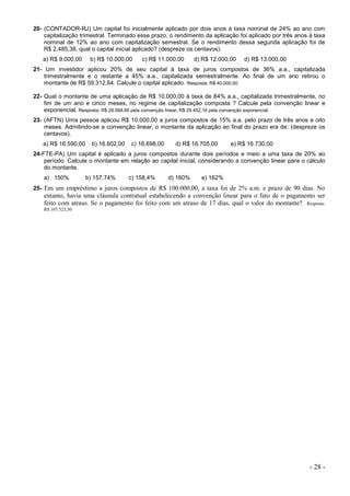 - 28 -
20- (CONTADOR-RJ) Um capital foi inicialmente aplicado por dois anos à taxa nominal de 24% ao ano com
capitalização trimestral. Terminado esse prazo, o rendimento da aplicação foi aplicado por três anos à taxa
nominal de 12% ao ano com capitalização semestral. Se o rendimento dessa segunda aplicação foi de
R$ 2.485,38, qual o capital inicial aplicado? (despreze os centavos).
a) R$ 9.000,00 b) R$ 10.000,00 c) R$ 11.000,00 d) R$ 12.000,00 d) R$ 13.000,00
21- Um investidor aplicou 20% de seu capital à taxa de juros compostos de 36% a.a., capitalizada
trimestralmente e o restante a 45% a.a., capitalizada semestralmente. Ao final de um ano retirou o
montante de R$ 59.312,64. Calcule o capital aplicado. Resposta: R$ 40.000,00.
22- Qual o montante de uma aplicação de R$ 10.000,00 à taxa de 84% a.a., capitalizada trimestralmente, no
fim de um ano e cinco meses, no regime de capitalização composta ? Calcule pela convenção linear e
exponencial. Resposta: R$ 29.568,66 pela convenção linear; R$ 29.452,16 pela convenção exponencial.
23- (AFTN) Uma pessoa aplicou R$ 10.000,00 a juros compostos de 15% a.a. pelo prazo de três anos e oito
meses. Admitindo-se a convenção linear, o montante da aplicação ao final do prazo era de: (despreze os
centavos).
a) R$ 16.590,00 b) 16.602,00 c) 16.698,00 d) R$ 16.705,00 e) R$ 16.730,00
24-FTE-PA) Um capital é aplicado a juros compostos durante dois períodos e meio a uma taxa de 20% ao
período. Calcule o montante em relação ao capital inicial, considerando a convenção linear para o cálculo
do montante.
a) 150% b) 157,74% c) 158,4% d) 160% e) 162%
25- Em um empréstimo a juros compostos de R$ 100.000,00, a taxa foi de 2% a.m. e prazo de 90 dias. No
entanto, havia uma cláusula contratual estabelecendo a convenção linear para o fato de o pagamento ser
feito com atraso. Se o pagamento foi feito com um atraso de 17 dias, qual o valor do montante? Resposta:
R$ 107.323,50
 