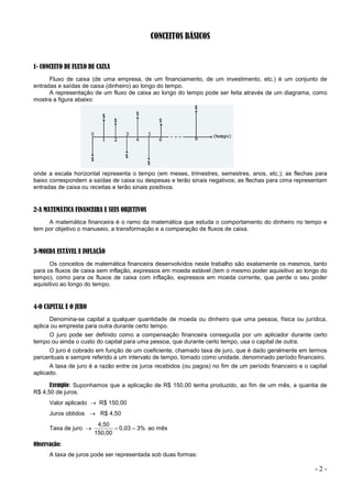 - 2 -
CONCEITOS BÁSICOS
1- CONCEITO DE FLUXO DE CAIXA
Fluxo de caixa (de uma empresa, de um financiamento, de um investimento, etc.) é um conjunto de
entradas e saídas de caixa (dinheiro) ao longo do tempo.
A representação de um fluxo de caixa ao longo do tempo pode ser feita através de um diagrama, como
mostra a figura abaixo:
onde a escala horizontal representa o tempo (em meses, trimestres, semestres, anos, etc.); as flechas para
baixo correspondem a saídas de caixa ou despesas e terão sinais negativos; as flechas para cima representam
entradas de caixa ou receitas e terão sinais positivos.
2-A MATEMÁTICA FINANCEIRA E SEUS OBJETIVOS
A matemática financeira é o ramo da matemática que estuda o comportamento do dinheiro no tempo e
tem por objetivo o manuseio, a transformação e a comparação de fluxos de caixa.
3-MOEDA ESTÁVEL E INFLAÇÃO
Os conceitos de matemática financeira desenvolvidos neste trabalho são exatamente os mesmos, tanto
para os fluxos de caixa sem inflação, expressos em moeda estável (tem o mesmo poder aquisitivo ao longo do
tempo), como para os fluxos de caixa com inflação, expressos em moeda corrente, que perde o seu poder
aquisitivo ao longo do tempo.
4-O CAPITAL E O JURO
Denomina-se capital a qualquer quantidade de moeda ou dinheiro que uma pessoa, física ou jurídica,
aplica ou empresta para outra durante certo tempo.
O juro pode ser definido como a compensação financeira conseguida por um aplicador durante certo
tempo ou ainda o custo do capital para uma pessoa, que durante certo tempo, usa o capital de outra.
O juro é cobrado em função de um coeficiente, chamado taxa de juro, que é dado geralmente em termos
percentuais e sempre referido a um intervalo de tempo, tomado como unidade, denominado período financeiro.
A taxa de juro é a razão entre os juros recebidos (ou pagos) no fim de um período financeiro e o capital
aplicado.
Exemplo: Suponhamos que a aplicação de R$ 150,00 tenha produzido, ao fim de um mês, a quantia de
R$ 4,50 de juros.
Valor aplicado  R$ 150,00
Juros obtidos  R$ 4,50
Taxa de juro  3%
0,03
150,00
4,50

 ao mês
Observação:
A taxa de juros pode ser representada sob duas formas:
 