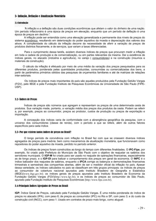 - 29 -
3- Inflação, Deflação e Atualização Monetária
3.1-Introdução
“
A inflação e a deflação são duas condições econômicas que afetam o valor do dinheiro de uma nação.
Um período inflacionário é uma época de preços em elevação, enquanto que um período de deflação é uma
época de preços em declínio”
.
A inflação pode ser entendida como uma elevação generalizada e permanente dos níveis de preços do
sistema econômico, resultando em deterioração do poder aquisitivo da moeda e depreciação dos valores dos
ativos. A complexidade do cálculo da inflação decorre da necessidade de aferir a variação de preços de
produtos distintos fisicamente, e de serviços, que variam a taxas diferenciadas.
Para o cumprimento dessa tarefa, existem diversos índices de preços que procuram medir a inflação
em toda a cadeia de produção e de comercialização, ou em partes relevantes da mesma. Daí a existência de
índices gerais, no atacado (indústria e agricultura), no varejo ( consumidores) e na construção (insumos e
materiais de construção).
O cálculo da inflação é efetuado por meio de uma média da variação dos preços pesquisados para os
diferentes produtos, ponderada pelas quantidades produzidas, consumidas ou comercializadas dos bens, a
partir de parâmetros primários obtidos das pesquisas de orçamentos familiares e até de matrizes de relações
inter-setoriais.
Os índices de preços mais importantes do país são aqueles produzidos pela Fundação Getúlio Vargas
(FGV), pelo IBGE e pela Fundação Instituto de Pesquisas Econômicas da Universidade de São Paulo (FIPE-
USP).
3.2- Índices de Preços
Índices de preços são números que agregam e representam os preços de uma determinada cesta de
produtos. Sua variação mede, portanto, a variação média dos preços dos produtos da cesta. Podem se referir
a, por exemplo, preços ao consumidor, preços ao produtor, custos de produção ou preços de exportação e
importação.
A concepção dos índices varia de conformidade com a abrangência geográfica da pesquisa, com o
universo dos consumidores (classe de renda), com o período a que se refere, além de outros fatores
específicos para cada índice.
3.3- Por que existem tantos índices de preços no Brasil?
O longo período de convivência com inflação no Brasil fez com que se criassem diversos índices
agregados de preços para medi-la, bem como mecanismos de atualização monetária, que funcionavam como
repositores do poder aquisitivo da moeda, perdido no período anterior.
Os índices de preços foram construídos ao longo do tempo com diferentes finalidades. O IPC-Fipe, por
exemplo, foi criado pela Prefeitura do Município de São Paulo com o objetivo de reajustar os salários dos
servidores municipais. O IGP-M foi criado para ser usado no reajuste de operações financeiras, especialmente
as de longo prazo, e o IGP-DI para balizar o comportamento dos preços em geral da economia. O INPC é o
índice balizador dos reajustes de salários, enquanto o IPCA corrige os balanços e demonstrações financeiras
trimestrais e semestrais das companhias abertas, além de ser o medidor oficial da inflação no país. Apesar
dessa variedade, os índices calculados no país se classificam em três grupos principais: os índices de preços
ao consumidor de cobertura nacional apurados pelo Instituto Brasileiro de Geografia e Estatística
(IBGE)(www.ibge.gov.br); os índices gerais de preços apurados pelo Instituto Brasileiro de Economia da
Fundação Getúlio Vargas (FGV)(http://www.fgv.br); e os índices de preços ao consumidor de São Paulo,
apurado pela Fundação Instituto de Pesquisas Econômicas (http://www.fipe.com.br).
3.4-Principais Índices Agregados de Preços no Brasil
IGP: Índice Geral de Preços, calculado pela Fundação Getúlio Vargas. É uma média ponderada do índice de
preços no atacado (IPA), com peso 6; de preços ao consumidor (IPC) no Rio e SP, com peso 3; e do custo da
construção civil (INCC), com peso 1. Usado em contratos de prazo mais longo, como aluguel.
 