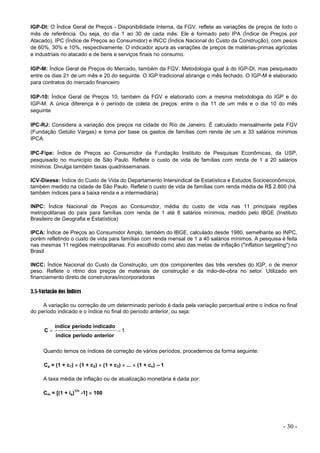 - 30 -
IGP-DI: O Índice Geral de Preços - Disponibilidade Interna, da FGV, reflete as variações de preços de todo o
mês de referência. Ou seja, do dia 1 ao 30 de cada mês. Ele é formado pelo IPA (Índice de Preços por
Atacado), IPC (Índice de Preços ao Consumidor) e INCC (Índice Nacional do Custo da Construção), com pesos
de 60%, 30% e 10%, respectivamente. O indicador apura as variações de preços de matérias-primas agrícolas
e industriais no atacado e de bens e serviços finais no consumo.
IGP-M: Índice Geral de Preços do Mercado, também da FGV. Metodologia igual à do IGP-DI, mas pesquisado
entre os dias 21 de um mês e 20 do seguinte. O IGP tradicional abrange o mês fechado. O IGP-M é elaborado
para contratos do mercado financeiro
IGP-10: Índice Geral de Preços 10, também da FGV e elaborado com a mesma metodologia do IGP e do
IGP-M. A única diferença é o período de coleta de preços: entre o dia 11 de um mês e o dia 10 do mês
seguinte
IPC-RJ: Considera a variação dos preços na cidade do Rio de Janeiro. É calculado mensalmente pela FGV
(Fundação Getúlio Vargas) e toma por base os gastos de famílias com renda de um a 33 salários mínimos
IPCA.
IPC-Fipe: Índice de Preços ao Consumidor da Fundação Instituto de Pesquisas Econômicas, da USP,
pesquisado no município de São Paulo. Reflete o custo de vida de famílias com renda de 1 a 20 salários
mínimos. Divulga também taxas quadrissemanais.
ICV-Dieese: Índice do Custo de Vida do Departamento Intersindical de Estatística e Estudos Socioeconômicos,
também medido na cidade de São Paulo. Reflete o custo de vida de famílias com renda média de R$ 2.800 (há
também índices para a baixa renda e a intermediária)
INPC: Índice Nacional de Preços ao Consumidor, média do custo de vida nas 11 principais regiões
metropolitanas do país para famílias com renda de 1 até 8 salários mínimos, medido pelo IBGE (Instituto
Brasileiro de Geografia e Estatística)
IPCA: Índice de Preços ao Consumidor Amplo, também do IBGE, calculado desde 1980, semelhante ao INPC,
porém refletindo o custo de vida para famílias com renda mensal de 1 a 40 salários mínimos. A pesquisa é feita
nas mesmas 11 regiões metropolitanas. Foi escolhido como alvo das metas de inflação ("inflation targeting") no
Brasil
INCC: Índice Nacional do Custo da Construção, um dos componentes das três versões do IGP, o de menor
peso. Reflete o ritmo dos preços de materiais de construção e da mão-de-obra no setor. Utilizado em
financiamento direto de construtoras/incorporadoras
3.5-Variação dos Índices
A variação ou correção de um determinado período é dada pela variação percentual entre o índice no final
do período indicado e o índice no final do período anterior, ou seja:
1


anterior
período
índice
indicado
período
índice
C
Quando temos os índices de correção de vários períodos, procedemos da forma seguinte:
Ca = (1 + c1)  (1 + c2)  (1 + c3)  ...  (1 + cn) –1
A taxa média de inflação ou de atualização monetária é dada por:
Cm = [(1 + ia)
1/n
-1]  100
 