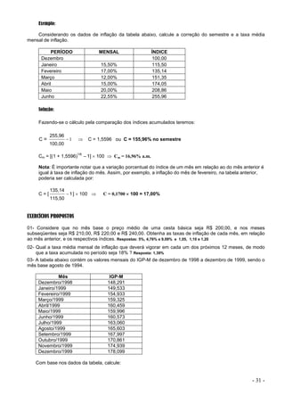 - 31 -
Exemplo:
Considerando os dados de inflação da tabela abaixo, calcule a correção do semestre e a taxa média
mensal de inflação.
PERÍODO MENSAL ÍNDICE
Dezembro 100,00
Janeiro 15,50% 115,50
Fevereiro 17,00% 135,14
Março 12,00% 151,35
Abril 15,00% 174,05
Maio 20,00% 208,86
Junho 22,55% 255,96
Solução:
Fazendo-se o cálculo pela comparação dos índices acumulados teremos:
C = 1

100,00
255,96
 C = 1,5596 ou C = 155,96% no semestre
Cm = [(1 + 1,5596)
1/6
–1]  100  Cm = 16,96% a.m.
Nota: É importante notar que a variação porcentual do índice de um mês em relação ao do mês anterior é
igual à taxa de inflação do mês. Assim, por exemplo, a inflação do mês de fevereiro, na tabela anterior,
poderia ser calculada por:
C = [ 1
115,50
135,14
 ]  100  C = 0,1700  100 = 17,00%
EXERCÍCIOS PROPOSTOS
01- Considere que no mês base o preço médio de uma cesta básica seja R$ 200,00, e nos meses
subseqüentes seja R$ 210,00, R$ 220,00 e R$ 240,00. Obtenha as taxas de inflação de cada mês, em relação
ao mês anterior, e os respectivos índices. Respostas: 5%, 4,76% e 9,09% e 1,05, 1,10 e 1,20
02- Qual a taxa média mensal de inflação que deverá vigorar em cada um dos próximos 12 meses, de modo
que a taxa acumulada no período seja 18% ? Resposta: 1,39%
03- A tabela abaixo contém os valores mensais do IGP-M de dezembro de 1998 a dezembro de 1999, sendo o
mês base agosto de 1994.
Mês IGP-M
Dezembro/1998 148,291
Janeiro/1999 149,533
Fevereiro/1999 154,933
Março/1999 159,325
Abril/1999 160,459
Maio/1999 159,996
Junho/1999 160,573
Julho/1999 163,060
Agosto/1999 165,603
Setembro/1999 167,997
Outubro/1999 170,861
Novembro/1999 174,939
Dezembro/1999 178,099
Com base nos dados da tabela, calcule:
 