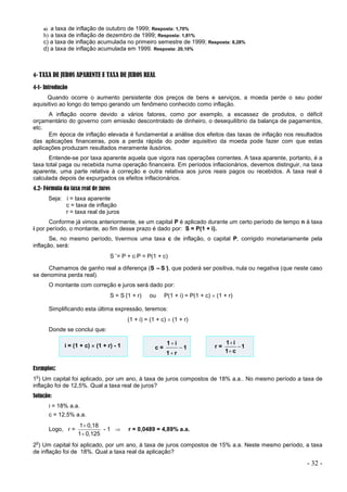 - 32 -
a) a taxa de inflação de outubro de 1999; Resposta: 1,70%
b) a taxa de inflação de dezembro de 1999; Resposta: 1,81%
c) a taxa de inflação acumulada no primeiro semestre de 1999; Resposta: 8,28%
d) a taxa de inflação acumulada em 1999. Resposta: 20,10%
4- TAXA DE JUROS APARENTE E TAXA DE JUROS REAL
4-1- Introdução
Quando ocorre o aumento persistente dos preços de bens e serviços, a moeda perde o seu poder
aquisitivo ao longo do tempo gerando um fenômeno conhecido como inflação.
A inflação ocorre devido a vários fatores, como por exemplo, a escassez de produtos, o déficit
orçamentário do governo com emissão descontrolado de dinheiro, o desequilíbrio da balança de pagamentos,
etc.
Em época de inflação elevada é fundamental a análise dos efeitos das taxas de inflação nos resultados
das aplicações financeiras, pois a perda rápida do poder aquisitivo da moeda pode fazer com que estas
aplicações produzam resultados meramente ilusórios.
Entende-se por taxa aparente aquela que vigora nas operações correntes. A taxa aparente, portanto, é a
taxa total paga ou recebida numa operação financeira. Em períodos inflacionários, devemos distinguir, na taxa
aparente, uma parte relativa à correção e outra relativa aos juros reais pagos ou recebidos. A taxa real é
calculada depois de expurgados os efeitos inflacionários.
4.2- Fórmula da taxa real de juros
Seja: i = taxa aparente
c = taxa de inflação
r = taxa real de juros
Conforme já vimos anteriormente, se um capital P é aplicado durante um certo período de tempo n à taxa
i por período, o montante, ao fim desse prazo é dado por: S = P(1 + i).
Se, no mesmo período, tivermos uma taxa c de inflação, o capital P, corrigido monetariamente pela
inflação, será:
S’
= P + cP = P(1 + c)
Chamamos de ganho real a diferença (S –S’
), que poderá ser positiva, nula ou negativa (que neste caso
se denomina perda real).
O montante com correção e juros será dado por:
S = S’
(1 + r) ou P(1 + i) = P(1 + c)  (1 + r)
Simplificando esta última expressão, teremos:
(1 + i) = (1 + c)  (1 + r)
Donde se conclui que:
i = (1 + c)  (1 + r) - 1 c = 1
r
1
i
1



r = 1
c
1
i
1



Exemplos:
1
o
) Um capital foi aplicado, por um ano, à taxa de juros compostos de 18% a.a.. No mesmo período a taxa de
inflação foi de 12,5%. Qual a taxa real de juros?
Solução:
i = 18% a.a.
c = 12,5% a.a.
Logo, r =
0,125
1
0,18
1


- 1  r = 0,0489 = 4,89% a.a.
2
o
) Um capital foi aplicado, por um ano, à taxa de juros compostos de 15% a.a. Neste mesmo período, a taxa
de inflação foi de 18%. Qual a taxa real da aplicação?
 