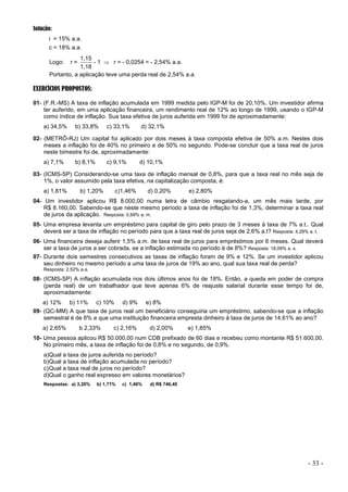 - 33 -
Solução:
i = 15% a.a.
c = 18% a.a.
Logo: r =
1,18
1,15
- 1  r = - 0,0254 = - 2,54% a.a.
Portanto, a aplicação teve uma perda real de 2,54% a.a.
EXERCÍCIOS PROPOSTOS:
01- (F.R.-MS) A taxa de inflação acumulada em 1999 medida pelo IGP-M foi de 20,10%. Um investidor afirma
ter auferido, em uma aplicação financeira, um rendimento real de 12% ao longo de 1999, usando o IGP-M
como índice de inflação. Sua taxa efetiva de juros auferida em 1999 foi de aproximadamente:
a) 34,5% b) 33,8% c) 33,1% d) 32,1%
02- (METRÔ-RJ) Um capital foi aplicado por dois meses à taxa composta efetiva de 50% a.m. Nestes dois
meses a inflação foi de 40% no primeiro e de 50% no segundo. Pode-se concluir que a taxa real de juros
neste bimestre foi de, aproximadamente:
a) 7,1% b) 8,1% c) 9,1% d) 10,1%
03- (ICMS-SP) Considerando-se uma taxa de inflação mensal de 0,8%, para que a taxa real no mês seja de
1%, o valor assumido pela taxa efetiva, na capitalização composta, é:
a) 1,81% b) 1,20% c)1,46% d) 0,20% e) 2,80%
04- Um investidor aplicou R$ 8.000,00 numa letra de câmbio resgatando-a, um mês mais tarde, por
R$ 8.160,00. Sabendo-se que neste mesmo período a taxa de inflação foi de 1,3%, determinar a taxa real
de juros da aplicação. Resposta: 0,69% a. m.
05- Uma empresa levanta um empréstimo para capital de giro pelo prazo de 3 meses à taxa de 7% a.t.. Qual
deverá ser a taxa de inflação no período para que a taxa real de juros seja de 2,6% a.t? Resposta: 4,29% a. t.
06- Uma financeira deseja auferir 1,5% a.m. de taxa real de juros para empréstimos por 6 meses. Qual deverá
ser a taxa de juros a ser cobrada, se a inflação estimada no período é de 8%? Resposta: 18,09% a. s.
07- Durante dois semestres consecutivos as taxas de inflação foram de 9% e 12%. Se um investidor aplicou
seu dinheiro no mesmo período a uma taxa de juros de 19% ao ano, qual sua taxa real de perda?
Resposta: 2,52% a.a.
08- (ICMS-SP) A inflação acumulada nos dois últimos anos foi de 18%. Então, a queda em poder de compra
(perda real) de um trabalhador que teve apenas 6% de reajuste salarial durante esse tempo foi de,
aproximadamente:
a) 12% b) 11% c) 10% d) 9% e) 8%
09- (QC-MM) A que taxa de juros real um beneficiário conseguiria um empréstimo, sabendo-se que a inflação
semestral é de 6% e que uma instituição financeira empresta dinheiro à taxa de juros de 14,61% ao ano?
a) 2,65% b 2,33% c) 2,16% d) 2,00% e) 1,85%
10- Uma pessoa aplicou R$ 50.000,00 num CDB prefixado de 60 dias e recebeu como montante R$ 51.600,00.
No primeiro mês, a taxa de inflação foi de 0,8% e no segundo, de 0,9%.
a)Qual a taxa de juros auferida no período?
b)Qual a taxa de inflação acumulada no período?
c)Qual a taxa real de juros no período?
d)Qual o ganho real expresso em valores monetários?
Respostas: a) 3,20% b) 1,71% c) 1,46% d) R$ 746,40
 