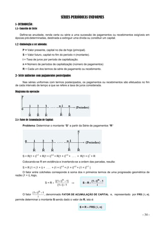 - 34 -
SÉRIES PERIÓDICAS UNIFORMES
1- INTRODUÇÃO:
1.1- Conceito de Série
Define-se anuidade, renda certa ou série a uma sucessão de pagamentos ou recebimentos exigíveis em
épocas pré-determinadas, destinada a extinguir uma dívida ou constituir um capital.
1.2 -Simbologia a ser adotada:
P = Valor presente, capital no dia de hoje (principal).
S = Valor futuro, capital no fim do período n (montante).
i = Taxa de juros por período de capitalização.
n = Número de períodos de capitalização (número de pagamentos)
R = Cada um dos termos da série de pagamento ou recebimento.
2- Série uniforme com pagamentos postecipados
Nas séries uniformes com termos postecipados, os pagamentos ou recebimentos são efetuados no fim
de cada intervalo de tempo a que se refere a taxa de juros considerada.
Diagrama da operação
2.1- Fator de Acumulação de Capital:
Problema: Determinar o montante S a partir da Série de pagamentos R
S = R(1 + i)
n-1
+ R(1 + i)
n-2
+ R(1 + i)
n-3
+ . . . + R(1 + i)
1
+ R
Colocando-se R em evidência e invertendo-se a ordem das parcelas, resulta:
S = R 1 + (1 + i) + . . . + (1 + i)
n-3
+ (1 + i)
n-2
+ (1 + i)
n-1

O fator entre colchetes corresponde à soma dos n primeiros termos de uma progressão geométrica de
razão (1 + i), logo,
S = R 
1
i)
(1
1]
n
i)
[(1





i
1
n
i)
(1
R
S




O fator
i
1
n
i)
(1 

, denominado FATOR DE ACUMULAÇÃO DE CAPITAL e, representado por FRS ( i, n),
permite determinar o montante S sendo dado o valor de R, isto é:
S = R  FRS ( i, n)
 