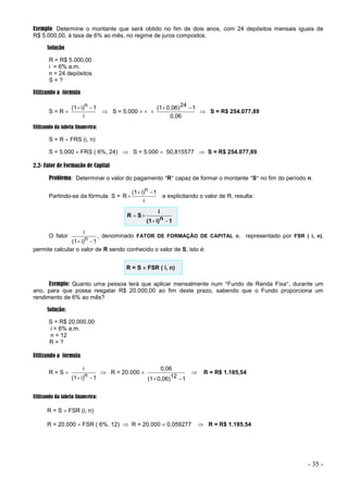 - 35 -
Exemplo: Determine o montante que será obtido no fim de dois anos, com 24 depósitos mensais iguais de
R$ 5.000,00, à taxa de 6% ao mês, no regime de juros compostos.
Solução
R = R$ 5.000,00
i = 6% a.m.
n = 24 depósitos
S = ?
Utilizando a fórmula
S = R 
i
1
n
i)
(1 

 S = 5.000   
0,06
1
24
0,06)
(1 

 S = R$ 254.077,89
Utilizando da tabela financeira:
S = R  FRS (i, n)
S = 5.000  FRS ( 6%, 24)  S = 5.000  50,815577  S = R$ 254.077,89
2.2- Fator de Formação de Capital
Problema: Determinar o valor do pagamento R capaz de formar o montante S no fim do período n.
Partindo-se da fórmula S =
i
1
n
i)
(1
R


 e explicitando o valor de R, resulta:
1
n
i)
(1
i
S
R




O fator
1
n
i)
(1
i


, denominado FATOR DE FORMAÇÃO DE CAPITAL e, representado por FSR ( i, n),
permite calcular o valor de R sendo conhecido o valor de S, isto é:
R = S  FSR ( i, n)
Exemplo: Quanto uma pessoa terá que aplicar mensalmente num Fundo de Renda Fixa, durante um
ano, para que possa resgatar R$ 20.000,00 ao fim deste prazo, sabendo que o Fundo proporciona um
rendimento de 6% ao mês?
Solução:
S = R$ 20.000,00
i = 6% a.m.
n = 12
R = ?
Utilizando a fórmula
R = S 
1
n
i)
(1
i


 R = 20.000 
1
12
0,06)
(1
0,06


 R = R$ 1.185,54
Utilizando da tabela financeira:
R = S  FSR (i, n)
R = 20.000  FSR ( 6%, 12)  R = 20.000  0,059277  R = R$ 1.185,54
 