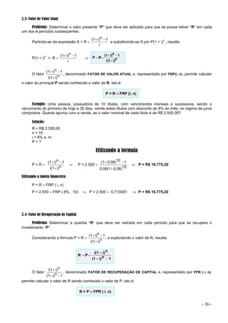 - 36 -
2.3- Fator de Valor Atual
Problema: Determinar o valor presente P que deve ser aplicado para que se possa retirar R em cada
um dos n períodos subseqüentes.
Partindo-se da expressão S = R 
i
1
n
i)
(1 

e substituindo-se S por P(1 + i)
n
, resulta:
P(1 + i)
n
= R 
i
1
n
i)
(1 

 n
i)
i(1
1
n
i)
(1
R
P





O fator n
i)
i(1
1
n
i)
(1



, denominado FATOR DE VALOR ATUAL e, representado por FRP(i, n), permite calcular
o valor do principal P sendo conhecido o valor de R, isto é:
P = R  FRP (i, n)
Exemplo: Uma pessoa, possuidora de 10 títulos, com vencimentos mensais e sucessivos, sendo o
vencimento do primeiro de hoje a 30 dias, vende estes títulos com desconto de 8% ao mês, no regime de juros
compostos. Quanto apurou com a venda, se o valor nominal de cada título é de R$ 2.500,00?
Solução:
R = R$ 2.500,00
n = 10
i = 8% a. m.
P = ?
Utilizando a fórmula
P = R  n
i)
i(1
1
n
i)
(1



 P = 2.500 
10
0,08)
0,08(1
1
10
0,08)
(1



 P = R$ 16.775,20
Utilizando a tabela financeira:
P = R  FRP ( i, n)
P = 2.500  FRP ( 8%, 10)  P = 2.500  6,710081  P = R$ 16.775,20
2.4- Fator de Recuperação de Capital
Problema: Determinar a quantia R que deve ser retirada em cada período para que se recupere o
investimento P .
Considerando a fórmula P = R  n
i)
i(1
1
n
i)
(1



, e explicitando o valor de R, resulta:
1
n
i)
(1
n
i)
i(1
P
R





O fator
1
n
i)
(1
n
i)
i(1



, denominado FATOR DE RECUPERAÇÃO DE CAPITAL e, representado por FPR ( i, n),
permite calcular o valor de R sendo conhecido o valor de P, isto é:
R = P  FPR ( i, n)
 