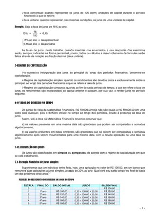 - 3 -
taxa percentual: quando representar os juros de 100 (cem) unidades de capital durante o período
financeiro a que se refere;
taxa unitária: quando representar, nas mesmas condições, os juros de uma unidade de capital.
Exemplo: Seja a taxa de juros de 15% ao ano.
15% =
100
15
= 0,15





unitária
taxa
ano
ao
0,15
percentual
taxa
ano
ao
15%
As taxas de juros, neste trabalho, quando inseridas nos enunciados e nas respostas dos exercícios
serão, sempre, indicadas na forma percentual, porém, todos os cálculos e desenvolvimento de fórmulas serão
feitos através da notação em fração decimal (taxa unitária).
5-REGIMES DE CAPITALIZAÇÃO
A sucessiva incorporação dos juros ao principal ao longo dos períodos financeiros, denomina-se
capitalização.
Regime de capitalização simples: quando os rendimentos são devidos única e exclusivamente sobre o
principal, ao longo dos períodos financeiros a que se refere a taxa de juros.
Regime de capitalização composta: quando ao fim de cada período de tempo, a que se refere a taxa de
juros, os rendimentos são incorporados ao capital anterior e passam, por sua vez, a render juros no período
seguinte.
6-O VALOR DO DINHEIRO NO TEMPO
Do ponto de vista da Matemática Financeira, R$ 10.000,00 hoje não são iguais a R$ 10.000,00 em uma
outra data qualquer, pois o dinheiro cresce no tempo ao longo dos períodos, devido à presença da taxa de
juros.
Assim, sob a ótica da Matemática Financeira devemos observar que:
a) os valores presentes em uma mesma data são grandezas que podem ser comparadas e somadas
algebricamente;
b) os valores presentes em datas diferentes são grandezas que só podem ser comparadas e somadas
algebricamente após serem movimentadas para uma mesma data, com a devida aplicação de uma taxa de
juros.
7-CLASSIFICAÇÃO DOS JUROS
Os juros são classificados em simples ou compostos, de acordo com o regime de capitalização em que
se está trabalhando.
7.1-Exemplo Numérico de Juros simples:
Suponhamos que um indivíduo tenha feito, hoje, uma aplicação no valor de R$ 100,00, em um banco que
remunera suas aplicações a juros simples, à razão de 20% ao ano. Qual será seu saldo credor no final de cada
um dos próximos cinco anos?
PLANILHA DO CRESCIMENTO DO DINHEIRO AO LONGO DO TEMPO
ESCALA FINAL DO SALDO INICIAL JUROS SALDO FINAL
0 - - - R$ 100,00
1 1
o
ano R$ 100,00 0,20  100,00 = 20,00 R$ 120,00
2 2
o
ano R$ 120,00 0,20  100,00 = 20,00 R$ 140,00
3 3
o
ano R$ 140,00 0,20  100,00 = 20,00 R$ 160,00
4 4
o
ano R$ 160,00 0,20  100,00 = 20,00 R$ 180,00
5 5
o
ano R$ 180,00 0,20  100,00 = 20,00 R$ 200,00
 