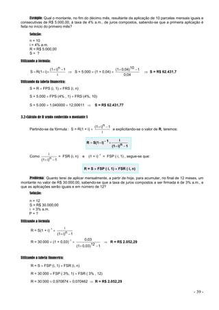 - 39 -
Exemplo: Qual o montante, no fim do décimo mês, resultante da aplicação de 10 parcelas mensais iguais e
consecutivas de R$ 5.000,00, à taxa de 4% a.m., de juros compostos, sabendo-se que a primeira aplicação é
feita no início do primeiro mês?
Solução:
n = 10
i = 4% a.m.
R = R$ 5.000,00
S = ?
Utilizando a fórmula:
i
1
n
i)
(1
i)
R(1
S




  S = 5.000  (1 + 0,04) 
0,04
1
10
0,04)
(1 

 S = R$ 62.431,7
Utilizando da tabela financeira:
S = R  FPS (i, 1)  FRS (i, n)
S = 5.000  FPS (4% , 1)  FRS (4%, 10)
S = 5.000  1,040000  12,00611  S = R$ 62.431,77
3.2-Cálculo de R sendo conhecido o montante S
Partindo-se da fórmula : S = R(1 + i) 
i
1
n
i)
(1 

e explicitando-se o valor de R, teremos:
1
n
i)
(1
i
1
i)
S(1
R






Como
1
n
i)
(1
i


= FSR (i, n) e (1 + i)1
= FSP ( i, 1) , segue-se que:
R = S  FSP ( i, 1)  FSR ( i, n)
Problema: Quanto terei de aplicar mensalmente, a partir de hoje, para acumular, no final de 12 meses, um
montante no valor de R$ 30.000,00, sabendo-se que a taxa de juros compostos a ser firmada é de 3% a.m., e
que as aplicações serão iguais e em número de 12?
Solução:
n = 12
S = R$ 30.000,00
i = 3% a.m.
P = ?
Utilizando a fórmula
R = S(1 + i)1

1
n
i)
(1
i


R = 30.000  (1 + 0,03)1

1
12
0,03)
(1
0,03


 R = R$ 2.052,29
Utilizando a tabela financeira:
R = S  FSP (i, 1)  FSR (i, n)
R = 30.000  FSP ( 3%, 1)  FSR ( 3% , 12)
R = 30.000  0,970874  0,070462  R = R$ 2.052,29
 