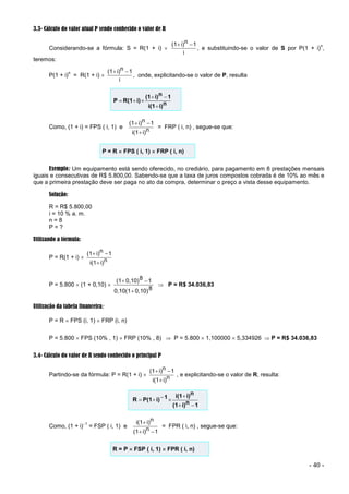 - 40 -
3.3- Cálculo do valor atual P sendo conhecido o valor de R
Considerando-se a fórmula: S = R(1 + i) 
i
1
n
i)
(1 

, e substituindo-se o valor de S por P(1 + i)
n
,
teremos:
P(1 + i)
n
= R(1 + i) 
i
1
n
i)
(1 

, onde, explicitando-se o valor de P, resulta
n
i)
i(1
1
n
i)
(1
i)
R(1
P






Como, (1 + i) = FPS ( i, 1) e n
i)
i(1
1
n
i)
(1



= FRP ( i, n) , segue-se que:
P = R  FPS ( i, 1)  FRP ( i, n)
Exemplo: Um equipamento está sendo oferecido, no crediário, para pagamento em 8 prestações mensais
iguais e consecutivas de R$ 5.800,00. Sabendo-se que a taxa de juros compostos cobrada é de 10% ao mês e
que a primeira prestação deve ser paga no ato da compra, determinar o preço a vista desse equipamento.
Solução:
R = R$ 5.800,00
i = 10 % a. m.
n = 8
P = ?
Utilizando a fórmula:
P = R(1 + i)  n
i)
i(1
1
n
i)
(1



P = 5.800  (1 + 0,10) 
8
0,10)
0,10(1
1
8
0,10)
(1



 P = R$ 34.036,83
Utilização da tabela financeira:
P = R  FPS (i, 1)  FRP (i, n)
P = 5.800  FPS (10% , 1)  FRP (10% , 8)  P = 5.800  1,100000  5,334926  P = R$ 34.036,83
3.4- Cálculo do valor de R sendo conhecido o principal P
Partindo-se da fórmula: P = R(1 + i)  n
i)
i(1
1
n
i)
(1



, e explicitando-se o valor de R, resulta:
1
n
i)
(1
n
i)
i(1
1
i)
P(1
R







Como, (1 + i)1
= FSP ( i, 1) e
1
n
i)
(1
n
i)
i(1



= FPR ( i, n) , segue-se que:
R = P  FSP ( i, 1)  FPR ( i, n)
 