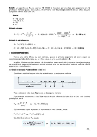 - 41 -
Exemplo: Um aparelho de TV, no valor de R$ 420,00, é financiado por uma loja, para pagamento em 12
prestações mensais iguais e consecutivas. Determinar o valor da prestação sabendo-se que a taxa de juros
compostos cobrada é de 9,5% a.m.
Solução:
P = R$ 420,00
i = 9,5 % a. m.
n = 12
R = ?
Utilizando a fórmula:
1
n
i)
(1
n
i)
i(1
1
i)
P(1
R






  R = 420  (1 + 0,095)1

1
12
0,095)
(1
12
0,095)
0,095(1



 R = R$ 54,92
Utilizando da tabela financeira:
R = P  FSP (i, 1)  FPR (i, n)
R = 420  FSP (9,5%, 1)  FPR (9,5%, 12)  R = 420  0,913242  0,143188  R = R$ 54,92
4- SÉRIE UNIFORME DIFERIDA
Tem-se uma série diferida ou com carência, quando o primeiro pagamento só ocorre depois de
decorridos m períodos de tempo a que se refere a taxa de juros considerada (m  2).
As séries diferidas envolvem apenas cálculos relativos a valor atual, pois o montante é igual ao montante
de uma série de pagamentos iguais com termos vencidos, uma vez que durante o prazo de carência, não há
pagamentos e capitalizações.
4.1-Cálculo do valor atual P sendo conhecido o valor de R
Considere o seguinte fluxo de caixa, de uma série com m períodos de carência:
Para o cálculo do valor atual (P) procede-se da seguinte maneira:
1
o
) Calcula-se, inicialmente, o valor de P na data m com a fórmula do valor atual de uma série uniforme
postecipada, isto é:
n
n
m
i)
i(1
1
i)
(1
R
P




 ou Pm = R  FRP(i; n)
2
o
) Calcula-se o capital P (na data 0) equivalente ao valor futuro Pm, isto é:
P = Pm (1 + i)
–m
ou P = Pm  FSP(i ; m)
Substituindo o valor de Pm, resulta:
P = m
n
n
i)
(1
i)
i(1
1
i)
(1
R 





 ou P = R  FRP(i ; n)  FSP(i ; m)
 