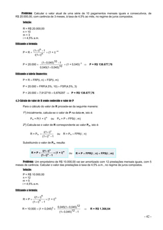 - 42 -
Problema: Calcular o valor atual de uma série de 10 pagamentos mensais iguais e consecutivos, de
R$ 20.000,00, com carência de 3 meses, à taxa de 4,5% ao mês, no regime de juros compostos.
Solução:
R = R$ 20.000,00
n = 10
m = 3
i = 4,5% a.m.
Utilizando a fórmula:
P = R  n
i)
i(1
1
n
i)
(1



 (1 + i)
–m
P = 20.000 
10
0,045)
0,045(1
1
10
0,045)
(1



 (1 + 0,045)3
 P = R$ 138.677,76
Utilizando a tabela financeira:
P = R  FRP(i, n)  FSP(i, m)
P = 20.000  FRP(4,5%, 10)  FSP(4,5%, 3)
P = 20.000  7,912718  0,876297  P = R$ 138.677,76
4.2-Cálculo do valor de R sendo conhecido o valor de P
Para o cálculo do valor de R procede-se da seguinte maneira:
1
o
) Inicialmente, calcula-se o valor de P na data m, isto é:
Pm = P(1 + i)
m
ou Pm = P  FPS(i ; m)
2
o
) Calcula-se o valor de R correspondente ao valor Pm, isto é:
R = Pm 
1
i)
(1
i)
i(1
n
n



ou R = Pm  FPR(i ; n)
Substituindo o valor de Pm, resulta:
R = P 
1
i)
(1
i)
i(1
n
n



 (1 + i)
m
ou R = P  FPR(i ; n)  FPS(i ; m)
Problema: Um empréstimo de R$ 10.000,00 vai ser amortizado com 12 prestações mensais iguais, com 5
meses de carência. Calcular o valor das prestações à taxa de 4,5% a.m., no regime de juros compostos.
Solução:
P = R$ 10.000,00
n = 12
m = 5
i = 4,5% a.m.
Utilizando a fórmula:
R = P 
1
n
i)
(1
n
i)
i(1



 (1 + i)
m
R = 10.000  (1 + 0,045)
5

1
12
0,045)
(1
12
0,045)
0,045(1



 R = R$ 1.366,64
 