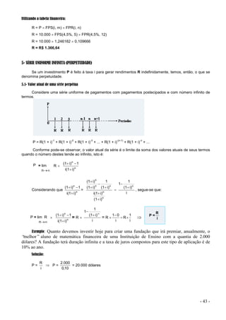 - 43 -
Utilizando a tabela financeira:
R = P  FPS(i, m)  FPR(i, n)
R = 10.000  FPS(4,5%, 5)  FPR(4,5%, 12)
R = 10.000  1,246182  0,109666
R = R$ 1.366,64
5- SÉRIE UNIFORME INFINITA (PERPETUIDADE)
Se um investimento P é feito à taxa i para gerar rendimentos R indefinidamente, temos, então, o que se
denomina perpetuidade.
5.1- Valor atual de uma série perpétua
Considere uma série uniforme de pagamentos com pagamentos postecipados e com número infinito de
termos.
P = R(1 + i)
-1
+ R(1 + i)
-2
+ R(1 + i)
-3
+ ... + R(1 + i)
-(n-1)
+ R(1 + i)
-n
+ ...
Conforme pode-se observar, o valor atual da série é o limite da soma dos valores atuais de seus termos
quando o número destes tende ao infinito, isto é:
P = lim
n
R  n
n
i)
i(1
1
i)
(1



Considerando que n
n
i)
i(1
1
i)
(1



=
i
i)
(1
1
1
i)
(1
i)
i(1
i)
(1
1
i)
(1
i)
(1
n
n
n
n
n
n









, segue-se que:
P = lim R
n
 n
n
i)
i(1
1
i)
(1



= R 
i
i)
(1
1
1 


= R 
i
1
R
i
0
1



 P =
i
R
Exemplo: Quanto devemos investir hoje para criar uma fundação que irá premiar, anualmente, o
“
melhor” aluno de matemática financeira de uma Instituição de Ensino com a quantia de 2.000
dólares? A fundação terá duração infinita e a taxa de juros compostos para este tipo de aplicação é de
10% ao ano.
Solução:
P =
i
R
 P =
10
0
000
2
,
.
= 20.000 dólares
 