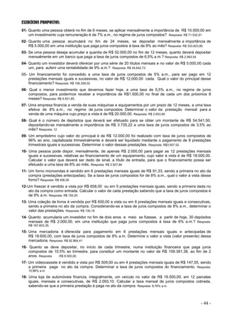 - 44 -
EXERCÍCIOS PROPOSTOS:
01- Quanto uma pessoa obterá no fim de 6 meses, se aplicar mensalmente a importância de R$ 10.000,00 em
um investimento cuja remuneração é de 7% a.m., no regime de juros compostos? Resposta: R$ 71.532,91
02- Quanto uma pessoa acumulará no fim de 24 meses, se depositar mensalmente a importância de
R$ 5.000,00 em uma instituição que paga juros compostos à taxa de 8% ao mês? Resposta: R$ 333.823,80
03- Se uma pessoa deseja acumular a quantia de R$ 52.000,00 no fim de 12 meses, quanto deverá depositar
mensalmente em um banco que paga a taxa de juros compostos de 6,5% a.m.? Resposta: R$ 2.993,54
04- Quanto um investidor deverá oferecer por uma série de 20 títulos mensais e no valor de R$ 5.000,00 cada
um, para auferir uma rentabilidade de 9% a.m.? Resposta: R$ 45.642,73
05- Um financiamento foi concedido a uma taxa de juros compostos de 5% a.m., para ser pago em 12
prestações mensais iguais e sucessivas, no valor de R$ 12.000,00 cada. Qual o valor do principal desse
financiamento? Resposta: R$ 106.359,02
06- Qual o menor investimento que devemos fazer hoje, a uma taxa de 5,5% a.m., no regime de juros
compostos, para podermos receber a importância de R$1.500,00 no final de cada um dos próximos 8
meses? Resposta: R$ 9.501,85.
07- Uma empresa financia a venda de suas máquinas e equipamentos por um prazo de 12 meses, a uma taxa
efetiva de 8% a.m., no regime de juros compostos. Determinar o valor da prestação mensal para a
venda de uma máquina cujo preço a vista é de R$ 20.000,00. Resposta: R$ 2.653,90
08- Qual é o número de depósitos que deverá ser efetuado para se obter um montante de R$ 54.541,50,
depositando-se mensalmente a importância de R$ 3.735,22 a uma taxa de juros compostos de 3,5% ao
mês? Resposta: 12
09- Um empréstimo cujo valor do principal é de R$ 12.000,00 foi realizado com taxa de juros compostos de
96% ao ano, capitalizada trimestralmente e deverá ser liquidado mediante o pagamento de 8 prestações
trimestrais iguais e sucessivas. Determinar o valor dessas prestações. Resposta: R$3.507,52.
10- Uma pessoa pode dispor, mensalmente, de apenas R$ 2.000,00 para pagar as 12 prestações mensais
iguais e sucessivas, relativas ao financiamento de um equipamento, cujo valor à vista é de R$ 18.000,00.
Calcular o valor que deverá ser dado de sinal, a título de entrada, para que o financiamento possa ser
efetuado a uma taxa de 8% ao mês. Resposta: R$ 2.927,84
11- Um forno microondas é vendido em 6 prestações mensais iguais de R$ 91,33, sendo a primeira no ato da
compra (prestações antecipadas). Se a taxa de juros compostos for de 8% a.m., qual o valor a vista desse
forno? Resposta: R$ 456,00
12-Um freezer é vendido a vista por R$ 658,00 ou em 5 prestações mensais iguais, sendo a primeira dada no
ato da compra como entrada. Calcular o valor de cada prestação sabendo que a taxa de juros compostos é
de 9% a.m. Resposta: R$ 155,20
13- Uma coleção de livros é vendida por R$ 650,00 a vista ou em 6 prestações mensais iguais e consecutivas,
sendo a primeira no ato da compra. Considerando-se a taxa de juros compostos de 8% a.m., determinar o
valor das prestações. Resposta: R$ 130,19
14- Quanto acumularia um investidor no fim de dois anos e meio se fizesse, a partir de hoje, 30 depósitos
mensais de R$ 2.000,00, em uma instituição que paga juros compostos à taxa de 6% a.m.? Resposta:
R$ 167.603,35.
15- Uma mercadoria é oferecida para pagamento em 6 prestações mensais iguais e antecipadas de
R$ 18.600,00, com taxa de juros compostos de 8% a.m. Determine o valor a vista (valor presente) dessa
mercadoria. Resposta: R$ 92.864,41
16- Quanto se deve depositar, no início de cada trimestre, numa instituição financeira que paga juros
compostos de 10,5% ao trimestre, para constituir um montante no valor de R$ 109.381,38, ao fim de 2
anos. Resposta :R$ 8.500,00.
17- Um videocassete é vendido a vista por R$ 509,00 ou em 4 prestações mensais iguais de R$ 147,55, sendo
a primeira paga no ato da compra. Determinar a taxa de juros compostos do financiamento. Resposta:
10,86% a.m.
18- Uma loja de automóveis financia, integralmente, um veículo no valor de R$ 16.500,00, em 12 parcelas
iguais, mensais e consecutivas, de R$ 2.093,10. Calcular a taxa mensal de juros compostos cobrada,
sabendo-se que a primeira prestação é paga no ato da compra. Resposta: 8,76% a.m.
 