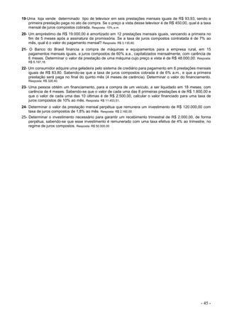 - 45 -
19-Uma loja vende determinado tipo de televisor em seis prestações mensais iguais de R$ 93,93, sendo a
primeira prestação paga no ato da compra. Se o preço a vista desse televisor é de R$ 450,00, qual é a taxa
mensal de juros compostos cobrada. Resposta: 10% a.m.
20- Um empréstimo de R$ 19.000,00 é amortizado em 12 prestações mensais iguais, vencendo a primeira no
fim de 5 meses após a assinatura da promissória. Se a taxa de juros compostos contratada é de 7% ao
mês, qual é o valor do pagamento mensal? Resposta: R$ 3.135,60.
21- O Banco do Brasil financia a compra de máquinas e equipamentos para a empresa rural, em 15
pagamentos mensais iguais, a juros compostos de 60% a.a., capitalizados mensalmente, com carência de
6 meses. Determinar o valor da prestação de uma máquina cujo preço a vista é de R$ 48.000,00. Resposta:
R$ 6.197,18.
22- Um consumidor adquire uma geladeira pelo sistema de crediário para pagamento em 6 prestações mensais
iguais de R$ 83,80. Sabendo-se que a taxa de juros compostos cobrada é de 6% a.m., e que a primeira
prestação será paga no final do quinto mês (4 meses de carência). Determinar o valor do financiamento.
Resposta: R$ 326,40.
23- Uma pessoa obtém um financiamento, para a compra de um veículo, a ser liquidado em 18 meses, com
carência de 4 meses. Sabendo-se que o valor de cada uma das 8 primeiras prestações é de R$ 1.800,00 e
que o valor de cada uma das 10 últimas é de R$ 2.500,00, calcular o valor financiado para uma taxa de
juros compostos de 10% ao mês. Resposta: R$ 11.453,51.
24- Determinar o valor da prestação mensal perpétua que remunera um investimento de R$ 120.000,00 com
taxa de juros compostos de 1,8% ao mês. Resposta: R$ 2.160,00
25- Determinar o investimento necessário para garantir um recebimento trimestral de R$ 2.000,00, de forma
perpétua, sabendo-se que esse investimento é remunerado com uma taxa efetiva de 4% ao trimestre, no
regime de juros compostos. Resposta: R$ 50.000,00
 