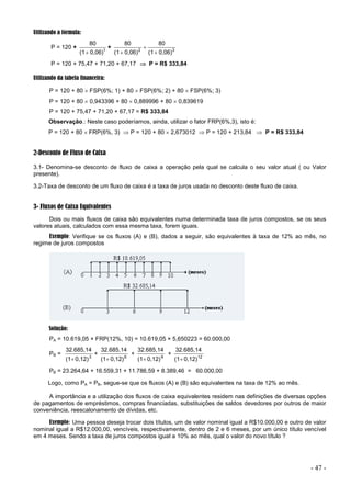 - 47 -
Utilizando a fórmula:
P = 120 + 1
0,06)
(1
80

+ 3
2
0,06)
(1
80
0,06)
(1
80



P = 120 + 75,47 + 71,20 + 67,17  P = R$ 333,84
Utilizando da tabela financeira:
P = 120 + 80  FSP(6%; 1) + 80  FSP(6%; 2) + 80  FSP(6%; 3)
P = 120 + 80  0,943396 + 80  0,889996 + 80  0,839619
P = 120 + 75,47 + 71,20 + 67,17 = R$ 333,84
Observação.: Neste caso poderíamos, ainda, utilizar o fator FRP(6%,3), isto é:
P = 120 + 80  FRP(6%, 3)  P = 120 + 80  2,673012  P = 120 + 213,84  P = R$ 333,84
2-Desconto de Fluxo de Caixa
3.1- Denomina-se desconto de fluxo de caixa a operação pela qual se calcula o seu valor atual ( ou Valor
presente).
3.2-Taxa de desconto de um fluxo de caixa é a taxa de juros usada no desconto deste fluxo de caixa.
3- Fluxos de Caixa Equivalentes
Dois ou mais fluxos de caixa são equivalentes numa determinada taxa de juros compostos, se os seus
valores atuais, calculados com essa mesma taxa, forem iguais.
Exemplo: Verifique se os fluxos (A) e (B), dados a seguir, são equivalentes à taxa de 12% ao mês, no
regime de juros compostos
Solução:
PA = 10.619,05 × FRP(12%, 10) = 10.619,05 × 5,650223 = 60.000,00
PB = 3
0,12)
(1
32.685,14

+ 6
0,12)
(1
32.685,14

+ 9
0,12)
(1
32.685,14

+ 12
0,12)
(1
32.685,14

PB = 23.264,64 + 16.559,31 + 11.786,59 + 8.389,46 = 60.000,00
Logo, como PA = PB, segue-se que os fluxos (A) e (B) são equivalentes na taxa de 12% ao mês.
A importância e a utilização dos fluxos de caixa equivalentes residem nas definições de diversas opções
de pagamentos de empréstimos, compras financiadas, substituições de saldos devedores por outros de maior
conveniência, reescalonamento de dívidas, etc.
Exemplo: Uma pessoa deseja trocar dois títulos, um de valor nominal igual a R$10.000,00 e outro de valor
nominal igual a R$12.000,00, vencíveis, respectivamente, dentro de 2 e 6 meses, por um único título vencível
em 4 meses. Sendo a taxa de juros compostos igual a 10% ao mês, qual o valor do novo título ?
 