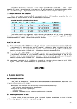 - 4 -
É importante observar, que neste caso, o banco sempre aplica a taxa de juros de 20%a.a. sobre o capital
inicial de R$ 100,00, e não permite que o indivíduo retire os juros produzidos em cada período. Assim, apesar
dos juros estarem sempre à disposição do banco, eles não são remunerados por parte da Instituição.
7.2-Exemplo Numérico de Juros Compostos:
Vamos supor, agora, que a aplicação do exemplo anterior, tenha sido feita a juros compostos. Qual seria
o saldo credor do indivíduo ao final de cada um dos próximos cinco anos?
PLANILHA DO CRESCIMENTO DO DINHEIRO AO LONGO DO TEMPO
ESCALA FINAL DO SALDO INICIAL JUROS SALDO FINAL
0 - - - R$ 100,00
1 1
o
ano R$ 100,00 0,20  100,00 = 20,00 R$ 120,00
2 2
o
ano R$ 120,00 0,20  120,00 = 24,00 R$ 144,00
3 3
o
ano R$ 144,00 0,20  144,00 = 28,80 R$ 172,80
4 4
o
ano R$ 172,80 0,20  172,80 = 34,56 R$ 207,36
5 5
o
ano R$ 207,36 0,20  207,36 = 41,47 R$ 248,83
É importante observar, que neste caso, o banco sempre aplicou a taxa de juros de 20%a.a. sobre o saldo
existente no início de cada período financeiro. Assim, após cada período, os juros são incorporados ao saldo
anterior e passam, por sua vez, a render juros no período seguinte.
EXERCÍCIOS PROPOSTOS
01) Um investidor aplicou R$ 2.000,00 numa instituição financeira que remunera seus depósitos a uma taxa de
6% ao trimestre, no regime de juros simples. Mostrar o crescimento desse capital no final de cada
trimestre, a contar da data da aplicação dos recursos, e informar o montante que poderá ser retirado pelo
investidor no final do quinto trimestre, após a efetivação do depósito. Resposta: R$ 2.600,00
02) Um investidor aplicou R$ 2.000,00 numa instituição financeira que remunera seus depósitos a uma taxa de
6% ao trimestre, no regime de juros compostos. Mostrar o crescimento desse capital no final de cada
trimestre, a contar da data da aplicação dos recursos, e informar o montante que poderá ser retirado pelo
investidor no final do quinto trimestre, após a efetivação do depósito. Resposta: R$ 2.676,45
03) Suponha que a aplicação de R$ 5.000,00 tenha produzido ao final de um trimestre a quantia de R$ 190,00
de juros. Qual foi a taxa percentual trimestral da aplicação? Resposta: 3,8% a.t.
JUROS SIMPLES
1- CÁLCULO DOS JUROS SIMPLES
1.1- Simbologia a ser adotada
Como forma de simplificação e uniformização de procedimentos no desenvolvimento teórico dos juros
simples, será usada a seguinte notação:
P = principal, valor presente, valor atual, ou seja, valor do capital no dia de hoje;
i = taxa efetiva de juros por período de capitalização;
n = número de períodos de capitalização;
j = valor dos juros;
S = montante, valor futuro, ou seja, valor do capital no fim de n períodos.
1.2- Expressão para o cálculo dos juros
Os juros simples incidem unicamente sobre o principal e geram rentabilidade ou custo, que são
diretamente proporcionais ao capital e ao prazo da operação.
 