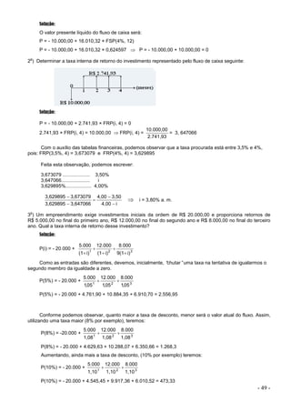 - 49 -
Solução:
O valor presente líquido do fluxo de caixa será:
P = - 10.000,00 + 16.010,32 × FSP(4%, 12)
P = - 10.000,00 + 16.010,32 × 0,624597  P = - 10.000,00 + 10.000,00 = 0
2
o
) Determinar a taxa interna de retorno do investimento representado pelo fluxo de caixa seguinte:
Solução:
P = - 10.000,00 + 2.741,93 × FRP(i, 4) = 0
2.741,93 × FRP(i, 4) = 10.000,00  FRP(i, 4) =
2.741,93
10.000,00
= 3, 647066
Com o auxílio das tabelas financeiras, podemos observar que a taxa procurada está entre 3,5% e 4%,
pois: FRP(3,5%, 4) = 3,673079 e FRP(4%, 4) = 3,629895
Feita esta observação, podemos escrever:
3,673079 .................... 3,50%
3,647066..................... i
3,629895%................... 4,00%
i
4,00
3,50
4,00
3,647066
3,629895
3,673079
3,629895





 i = 3,80% a. m.
3
o
) Um empreendimento exige investimentos iniciais da ordem de R$ 20.000,00 e proporciona retornos de
R$ 5.000,00 no final do primeiro ano, R$ 12.000,00 no final do segundo ano e R$ 8.000,00 no final do terceiro
ano. Qual a taxa interna de retorno desse investimento?
Solução:
P(i) = - 20.000 + 3
2
1
i)
9(1
8.000
i)
(1
12.000
i)
(1
5.000





Como as entradas são diferentes, devemos, inicialmente, “
chutar”uma taxa na tentativa de igualarmos o
segundo membro da igualdade a zero.
P(5%) = - 20.000 + 3
2
1
05
1
000
8
05
1
000
12
05
1
000
5
,
.
,
.
,
.


P(5%) = - 20.000 + 4.761,90 + 10.884,35 + 6.910,70 = 2.556,95
Conforme podemos observar, quanto maior a taxa de desconto, menor será o valor atual do fluxo. Assim,
utilizando uma taxa maior (8% por exemplo), teremos:
P(8%) = -20.000 + 3
2
1
1,08
8.000
1,08
12.000
1,08
5.000


P(8%) = - 20.000 + 4.629,63 + 10.288,07 + 6.350,66 = 1.268,3
Aumentando, ainda mais a taxa de desconto, (10% por exemplo) teremos:
P(10%) = - 20.000 + 3
2
1
1,10
8.000
1,10
12.000
1,10
5.000


P(10%) = - 20.000 + 4.545,45 + 9.917,36 + 6.010,52 = 473,33
 