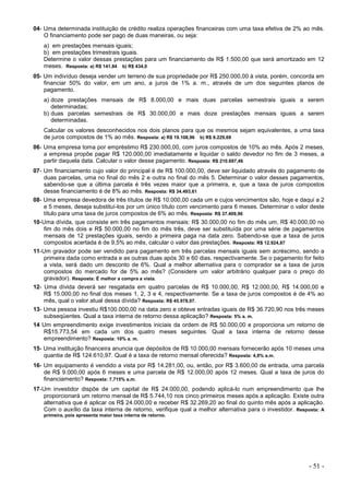 - 51 -
04- Uma determinada instituição de crédito realiza operações financeiras com uma taxa efetiva de 2% ao mês.
O financiamento pode ser pago de duas maneiras, ou seja:
a) em prestações mensais iguais;
b) em prestações trimestrais iguais.
Determine o valor dessas prestações para um financiamento de R$ 1.500,00 que será amortizado em 12
meses. Resposta: a) R$ 141,84 b) R$ 434,0
05- Um indivíduo deseja vender um terreno de sua propriedade por R$ 250.000,00 à vista, porém, concorda em
financiar 50% do valor, em um ano, a juros de 1% a. m., através de um dos seguintes planos de
pagamento.
a) doze prestações mensais de R$ 8.000,00 e mais duas parcelas semestrais iguais a serem
determinadas;
b) duas parcelas semestrais de R$ 30.000,00 e mais doze prestações mensais iguais a serem
determinadas.
Calcular os valores desconhecidos nos dois planos para que os mesmos sejam equivalentes, a uma taxa
de juros compostos de 1% ao mês. Resposta: a) R$ 19.108,96 b) R$ 6.229,69
06- Uma empresa toma por empréstimo R$ 230.000,00, com juros compostos de 10% ao mês. Após 2 meses,
a empresa propõe pagar R$ 120.000,00 imediatamente e liquidar o saldo devedor no fim de 3 meses, a
partir daquela data. Calcular o valor desse pagamento. Resposta: R$ 210.697,46
07- Um financiamento cujo valor do principal é de R$ 100.000,00, deve ser liquidado através do pagamento de
duas parcelas, uma no final do mês 2 e outra no final do mês 5. Determinar o valor desses pagamentos,
sabendo-se que a última parcela é três vezes maior que a primeira, e, que a taxa de juros compostos
desse financiamento é de 8% ao mês. Resposta: R$ 34.493,61
08- Uma empresa devedora de três títulos de R$ 10.000,00 cada um e cujos vencimentos são, hoje e daqui a 2
e 5 meses, deseja substituí-los por um único título com vencimento para 6 meses. Determinar o valor deste
título para uma taxa de juros compostos de 6% ao mês. Resposta: R$ 37.409,96
10-Uma dívida, que consiste em três pagamentos mensais: R$ 30.000,00 no fim do mês um, R$ 40.000,00 no
fim do mês dois e R$ 50.000,00 no fim do mês três, deve ser substituída por uma série de pagamentos
mensais de 12 prestações iguais, sendo a primeira paga na data zero. Sabendo-se que a taxa de juros
compostos acertada é de 9,5% ao mês, calcular o valor das prestações. Resposta: R$ 12.924,87
11-Um gravador pode ser vendido para pagamento em três parcelas mensais iguais sem acréscimo, sendo a
primeira dada como entrada e as outras duas após 30 e 60 dias, respectivamente. Se o pagamento for feito
a vista, será dado um desconto de 6%. Qual a melhor alternativa para o comprador se a taxa de juros
compostos do mercado for de 5% ao mês? (Considere um valor arbitrário qualquer para o preço do
gravador). Resposta: É melhor a compra a vista.
12- Uma dívida deverá ser resgatada em quatro parcelas de R$ 10.000,00, R$ 12.000,00, R$ 14.000,00 e
R$ 15.000,00 no final dos meses 1, 2, 3 e 4, respectivamente. Se a taxa de juros compostos é de 4% ao
mês, qual o valor atual dessa dívida? Resposta: R$ 45.978,07.
13- Uma pessoa investiu R$100.000,00 na data zero e obteve entradas iguais de R$ 36.720,90 nos três meses
subseqüentes. Qual a taxa interna de retorno dessa aplicação? Resposta: 5% a. m.
14 Um empreendimento exige investimentos iniciais da ordem de R$ 50.000,00 e proporciona um retorno de
R$15.773,54 em cada um dos quatro meses seguintes. Qual a taxa interna de retorno desse
empreendimento? Resposta: 10% a. m.
15- Uma instituição financeira anuncia que depósitos de R$ 10.000,00 mensais fornecerão após 10 meses uma
quantia de R$ 124.610,97. Qual é a taxa de retorno mensal oferecida? Resposta: 4,8% a.m.
16- Um equipamento é vendido a vista por R$ 14.281,00, ou, então, por R$ 3.600,00 de entrada, uma parcela
de R$ 9.000,00 após 6 meses e uma parcela de R$ 12.000,00 após 12 meses. Qual a taxa de juros do
financiamento? Resposta: 7,715% a.m.
17-Um investidor dispõe de um capital de R$ 24.000,00, podendo aplicá-lo num empreendimento que lhe
proporcionará um retorno mensal de R$ 5.744,10 nos cinco primeiros meses após a aplicação. Existe outra
alternativa que é aplicar os R$ 24.000,00 e receber R$ 32.269,20 ao final do quinto mês após a aplicação.
Com o auxílio da taxa interna de retorno, verifique qual a melhor alternativa para o investidor. Resposta: A
primeira, pois apresenta maior taxa interna de retorno.
 