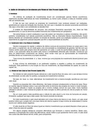 - 52 -
6- Análise de Alternativas de Investimentos pelo Método do Valor Presente Líquido (VPL)
5.1-Introdução
Os critérios de avaliação de investimentos levam em consideração apenas fatores econômicos,
objetivando escolher alternativas de maior rentabilidade, ou menor custo, embora a meta do investidor possa
não ser somente esta.
O fato de que nem sempre as propostas de investimento mais rentáveis possam ser realizadas,
geralmente por causa de limitação dos recursos, faz com que o resultado de estudos puramente econômicos
não seja o único fator a ser considerado na decisão final.
A análise de disponibilidade de recursos, dos encargos financeiros assumidos, etc., deve ser feita
paralelamente; é o que se denomina análise financeira dos investimentos em perspectiva.
Há outros fatores a serem analisados e que não podem ser reduzidos a valores monetários, não sendo,
portanto, considerados num estudo puramente econômico. São os chamados fatores imponderáveis. Esses
fatores deverão ser considerados também na tomada de decisão, sendo sua avaliação subjetiva e puramente
dependente do julgamento pessoal daqueles que têm a responsabilidade da escolha.
5.2- Considerações Sobre a Taxa Mínima de Atratividade
Devido à escassez do capital, o sistema de oferta e procura da economia fornece um preço para o seu
uso; assim, o capital tem, de um modo geral, uma remuneração ou rentabilidade de garantia. Isto faz com que
mesmo sendo usado pelo próprio dono ele apresente um custo, o custo da oportunidade perdida, ou seja: ao
usá-lo, o seu possuidor deixa de auferir pelo menos a rentabilidade oferecida pelo mercado. Conclui-se que
para um determinado investimento ser atrativo, deve render mais que as oportunidades de investimento
perdidas devido ao investimento no projeto escolhido.
Taxa mínima de atratividade é a taxa mínima que uma proposta de investimento deverá produzir para
ser atrativa.
A taxa mínima de atratividade é um parâmetro subjetivo e espelha a política de investimento da
Instituição. Este parâmetro é uma função do risco de investimento, da disponibilidade de capital, do custo de
capital, etc.
5.3- Método do Valor Atual ou Valor Presente Liquido (VPL)
No método do valor presente líquido calcula-se o valor atual do fluxo de caixa, com o uso da taxa mínima
de atratividade; se este valor for positivo, a proposta de investimento é atrativa.
No caso de duas ou mais alternativas de investimento com a mesma duração, escolhe-se a de maior
valor atual.
Quando as propostas têm vidas diferentes, não basta comparar simplesmente os fluxos de caixa. Deve-
se aventar alguma hipótese sobre o que seria feito entre os términos dos projetos de menor e maior duração.
Uma hipótese utilizada é repetir os projetos até o mínimo múltiplo comum de suas vidas. Outra hipótese
utilizada é calcular o valor residual do projeto de maior duração no último período de vida do projeto de menor
duração.
De um modo geral a data escolhida para o cálculo do valor atual é a do início do horizonte em estudo.
Entretanto, qualquer que seja a data usada, não haverá reversão da decisão.
Em todo investimento o valor atual calculado com a taxa interna de retorno é nulo. Assim, um valor atual
positivo indica que o projeto tem uma taxa interna de retorno superior à taxa mínima de atratividade.O inverso
ocorre com valores atuais negativos.
O valor atual de um fluxo de caixa é igual ao máximo investimento que se estará disposto a fazer para se
obter o fluxo de caixa em questão.
Em alguns projetos deseja-se comparar alternativas que fornecem o mesmo benefício. Neste caso,
interessa a comparação dos custos das alternativas, sendo melhor a que apresentar menor custo. O valor atual
dos custos das alternativas servirá, então, para compará-las.
 