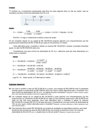 - 53 -
Exemplos:
1
o
) Verificar se o investimento representado pelo fluxo de caixa seguinte deve ou não ser aceito, caso se
considere uma taxa mínima de atratividade de 2,5% a.m.
Solução:
P = - 15.000 + 2
1
0,025)
(1
8.200
0,025)
(1
7.500



= - 15.000 + 7.317,07 + 7.804,88 = 121,95
P(2,5%) > 0, logo o investimento é atrativo e deve ser aceito.
2
o
) Um investidor dispõe de um capital de R$ 150.000,00 podendo aplicá-lo num empreendimento que lhe
proporcionará rendimentos de R$ 15.500,00 em cada um dos próximos 12 meses.
Outra alternativa para o investidor é aplicar os mesmos R$ 150.000,00 e receber 4 parcelas trimestrais
iguais, no valor de R$ 48.000,00 cada uma.
Considerando uma taxa mínima de atratividade de 3% a.m., determine qual das duas alternativas é a
melhor para o investidor.
Solução:
P1 = - 150.000,00 + 15.500,00  12
12
0,03)
0,03(1
1
0,03)
(1



P1 = - 150.000,00 + 154.287,06 = 4.287,06
P2 = - 150.000,00 + 12
9
6
3
0,03)
(1
48.000,00
0,03)
(1
48.000,00
0,03)
(1
48.000,00
0,03)
(1
48.000,00







P2 = - 150.000,00 + 43.926,80 + 40.199,24 + 36.788,00 + 33.666,23 = 4.580,27
Logo P2 > P1 . Assim sendo, a 2
a
alternativa é melhor.
EXERCÍCIOS PROPOSTOS
01- Um carro é vendido à vista por R$ 32.000,00 ou a prazo, com entrada de R$ 9.600,00 mais 5 prestações
mensais iguais e consecutivas de R$ 4.850,00 cada uma. Qual a melhor alternativa para o comprador, se a
taxa mínima de atratividade é de 3% a.m., no regime de juros compostos? Resposta: É melhor comprar a prazo,
pois o valor atual das seis parcelas é menor que o pagamento a vista.
02- Um investidor dispõe de um capital de R$ 120.000,00 e pode aplicá-lo num empreendimento que lhe
proporcionará um rendimento de R$ 34.200,00 em cada um dos próximos quatro anos e R$ 42.000,00 em
cada um dos dois anos seguintes. Uma outra alternativa para o investidor é aplicar os mesmos
R$ 120.000,00 e receber R$ 314.212,00 após seis anos. Considerando uma taxa mínima de atratividade de
15% ao ano, qual a melhor alternativa para o investidor? Resposta: a primeira alternativa é melhor (apresenta maior
valor presente líquido).
03- Uma empresa deve investir R$ 180.000,00 num projeto de ampliação da capacidade produtiva, para obter
benefícios das entradas de caixa de R$ 40.000,00 por ano durante os próximos 6 anos. Se a taxa de
atratividade da firma for 6% a.a., o projeto deve ou não ser aceito? Resposta: O projeto deve ser aceito
 