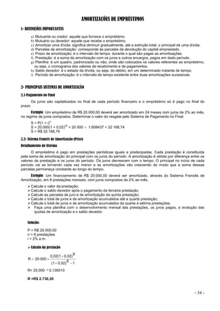 - 54 -
AMORTIZAÇÕES DE EMPRÉSTIMOS
1- DEFINIÇÕES IMPORTANTES
a) Mutuante ou credor: aquele que fornece o empréstimo.
b) Mutuário ou devedor: aquele que recebe o empréstimo.
c) Amortizar uma dívida: significa diminuir gradualmente, até a extinção total, o principal de uma dívida.
d) Parcelas de amortização: corresponde às parcelas de devolução do capital emprestado.
e) Prazo de amortização; é o intervalo de tempo, durante o qual são pagas as amortizações.
f) Prestação: é a soma da amortização com os juros e outros encargos, pagos em dado período.
g) Planilha: é um quadro, padronizado ou não, onde são colocados os valores referentes ao empréstimo,
ou seja, o cronograma dos valores de recebimento e de pagamentos.
h) Saldo devedor: é o estado da dívida, ou seja, do débito, em um determinado instante de tempo.
i) Período de amortização: é o intervalo de tempo existente entre duas amortizações sucessivas.
2- PRINCIPAIS SISTEMAS DE AMORTIZAÇÃO
2.1-Pagamento no Final
Os juros são capitalizados no final de cada período financeiro e o empréstimo só é pago no final do
prazo.
Exemplo: Um empréstimo de R$ 20.000,00 deverá ser amortizado em 24 meses com juros de 2% ao mês,
no regime de juros compostos. Determinar o valor do resgate pelo Sistema de Pagamento no Final.
S = P(1 + i)
n
S = 20.000(1 + 0,02)
24
= 20 000  1,608437 = 32 168,74
S = R$ 32.168,74
2.2- Sistema Francês de Amortização (Price)
Detalhamento do Sistema
O empréstimo é pago em prestações periódicas iguais e postecipadas. Cada prestação é constituída
pela soma da amortização do principal com os juros do período. A amortização é obtida por diferença entre os
valores da prestação e os juros do período. Os juros decrescem com o tempo. O principal no início de cada
período vai se tornando cada vez menor e as amortizações vão crescendo de modo que a soma dessas
parcelas permaneça constante ao longo do tempo.
Exemplo: Um financiamento de R$ 20.000,00 deverá ser amortizado, através do Sistema Francês de
Amortização, em 8 prestações mensais, com juros compostos de 2% ao mês.
Calcule o valor da prestação;
Calcule o saldo devedor após o pagamento da terceira prestação;
Calcule as parcelas de juro e de amortização da quinta prestação;
Calcule o total de juros e de amortização acumulados até a quarta prestação;
Calcule o total de juros e de amortização acumulados da quarta à sétima prestações;
 Faça uma planilha com o desenvolvimento mensal das prestações, os juros pagos, a evolução das
quotas de amortização e o saldo devedor.
Solução:
P = R$ 20.000,00
n = 8 prestações
i = 2% a.m.
Cálculo da prestação
1
8
0,02)
(1
8
0,02)
0,02(1
20.000
R





R= 20.000  0,136510
R =R$ 2.730,20
 