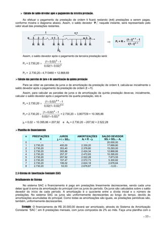 - 55 -
 Cálculo do saldo devedor após o pagamento da terceira prestação.
Ao efetuar o pagamento da prestação de ordem t ficará restando (n-t) prestações a serem pagas,
conforme mostra o diagrama abaixo. Assim, o saldo devedor “
Pt”
, naquele instante, será representado pelo
valor atual das prestações restantes.

Assim, o saldo devedor após o pagamento da terceira prestação será:
P3 = 2.730,20  5
5
0,02)
0,02(1
1
0,02)
(1



P3 = 2.730,20 4,713460 = 12.868,69
Cálculo das parcelas de juro e de amortização da quinta prestação
Para se obter as parcelas de juros e de amortização da prestação de ordem t, calcula-se inicialmente o
saldo devedor após o pagamento da prestação de ordem (t –1).
Assim, para calcular as parcelas de juros e de amortização da quinta prestação deve-se, inicialmente,
calcular o saldo devedor após o pagamento da quarta prestação, isto é:
P4 = 2.730,20  4
-
8
4
-
8
0,02)
0,02(1
1
0,02)
(1



P4 = 2.730,20  4
4
0,02)
0,02(1
1
0,02)
(1



= 2.730,20  3,807729 = 10.395,86
j5 = 0,02  10.395,86 = 207,92 e A5 = 2.730,20 –207,92 = 2.522,28
Planilha do financiamento
n PRESTAÇÕES
R
JUROS
jt = i  SDt-1
AMORTIZAÇÕES
At = R –jt
SALDO DEVEDOR
SDt = SDt-1 - At
0 - - - 20.000,00
1 2.730,20 400,00 2.330,20 17.669,80
2 2.730,20 353,40 2.376,80 15.293,00
3 2.730,20 305,86 2.424,34 12.868,66
4 2.730,20 257,37 2.472,83 10.395,83
5 2.730,20 207,92 2.522,28 7.873,55
6 2.730,20 157,47 2.572,73 5.300,82
7 2.730,20 106,02 2.624,18 2.676,64
8 2.730,20 53,53 2.676,67 - 0,03 -
2.3-Sistema de Amortização Constante (SAC)
Detalhamento do Sistema
No sistema SAC o financiamento é pago em prestações linearmente decrescentes, sendo cada uma
delas igual à soma da amortização do principal com os juros do período. Os juros são calculados sobre o saldo
devedor do início de cada período. A amortização é o quociente entre a dívida inicial e o número de
prestações. No sistema SAC os juros são uniformemente decrescentes ao longo do tempo, devido às
amortizações acumuladas do principal. Como todas as amortizações são iguais, as prestações periódicas são,
também, uniformemente decrescentes.
Exemplo: O financiamento de R$ 20.000,00 deverá ser amortizado, através do Sistema de Amortização
Constante “
SAC”
, em 8 prestações mensais, com juros compostos de 2% ao mês. Faça uma planilha com o
Pt = R  t
n
t
n
i)
i(1
1
i)
(1






 