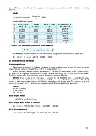 - 56 -
desenvolvimento mensal das prestações, os juros pagos, a evolução das quotas de amortização e o saldo
devedor.
Solução:
Parcela de Amortização =
8
20.000,00
= 2.500,
Planilha do financiamento
n PRESTAÇÕES
Rt = jt + A
JUROS
jt = SDt-1  i
AMORTIZAÇÕES
A
SALDO DEVEDOR
SDt = SDt-1 - A
0 - - - 20.000,00
1 2.900,00 400,00 2.500,00 17.500,00
2 2.850,00 350,00 2.500,00 15.000,00
3 2.800,00 300,00 2.500,00 12.500,00
4 2.750,00 250,00 2.500,00 10.000,00
5 2.700,00 200,00 2.500,00 7.500,00
6 2.650,00 150,00 2.500,00 5.000,00
7 2.600,00 100,00 2.500,00 2.500,00
8 2.550,00 50,00 2.500,00 - 0-
 Cálculo do Saldo Devedor após o pagamento da prestação de ordem t
Pt = P –t  (a parcela de amortização)
Exemplo: No problema anterior, o saldo devedor após o pagamento da 4
a
prestação é dado por:
P4 = 20.000 –4  2.500 = 20.000 –10.000 = 10.000
2.5- Sistema Americano de Amortização
Detalhamento do Sistema
No sistema americano, o devedor obriga-se a pagar periodicamente apenas os juros do capital
emprestado e a restituí-lo, integralmente, no final do prazo estabelecido.
Com a finalidade de evitar o desembolso violento no final do prazo combinado, o devedor procura formar,
por sua conta e, mediante depósitos periódicos de parcelas constantes, um fundo de amortização (sinking
fund) com o qual, no fim do prazo, possa pagar a dívida sem maiores problemas.
Exemplo: Uma pessoa toma emprestada a quantia de R$ 15.000,00 com a condição de pagar
mensalmente os juros à taxa de juros compostos de 2,5% a.m., e a restituí-la integralmente no final de 10
meses. O devedor pretende constituir um fundo de amortização com quotas mensais, calculadas à taxa de
juros compostos de 2% a.m. Calcular o seu dispêndio mensal e formar a planilha de reembolso.
Solução:
P = R$ 15.000,00
n = 10 meses
i = 2,5% a.m.
Cálculo dos juros mensais
j = 15.000,00  0,025 = 375,00
Cálculo da Quota Mensal do Fundo de Amortização
R = 15.000  FSR (2%, 10) = 15.000  0,091327 = 1.369,90
Cálculo do dispêndio mensal
Juros + quota de amortização = 375,00 + 1.369,90 = 1.744,90
 