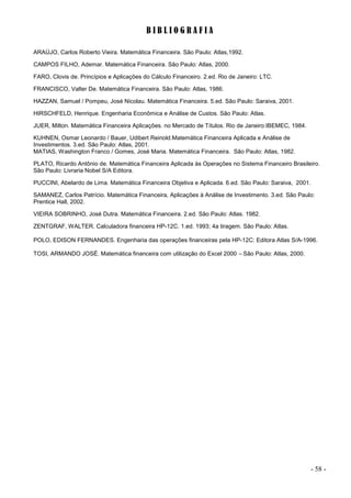 - 58 -
B I B L I O G R A F I A
ARAÚJO, Carlos Roberto Vieira. Matemática Financeira. São Paulo: Atlas,1992.
CAMPOS FILHO, Ademar. Matemática Financeira. São Paulo: Atlas, 2000.
FARO, Clovis de. Princípios e Aplicações do Cálculo Financeiro. 2.ed. Rio de Janeiro: LTC.
FRANCISCO, Valter De. Matemática Financeira. São Paulo: Atlas, 1986.
HAZZAN, Samuel / Pompeu, José Nicolau. Matemática Financeira. 5.ed. São Paulo: Saraiva, 2001.
HIRSCHFELD, Henrique. Engenharia Econômica e Análise de Custos. São Paulo: Atlas.
JUER, Milton. Matemática Financeira Aplicações. no Mercado de Títulos. Rio de Janeiro:IBEMEC, 1984.
KUHNEN, Osmar Leonardo / Bauer, Udibert Reinold.Matemática Financeira Aplicada e Análise de
Investimentos. 3.ed. São Paulo: Atlas, 2001.
MATIAS, Washington Franco / Gomes, José Maria. Matemática Financeira. São Paulo: Atlas, 1982.
PLATO, Ricardo Antônio de. Matemática Financeira Aplicada às Operações no Sistema Financeiro Brasileiro.
São Paulo: Livraria Nobel S/A Editora.
PUCCINI, Abelardo de Lima. Matemática Financeira Objetiva e Aplicada. 6.ed. São Paulo: Saraiva, 2001.
SAMANEZ, Carlos Patrício. Matemática Financeira, Aplicações à Análise de Investimento. 3.ed. São Paulo:
Prentice Hall, 2002.
VIEIRA SOBRINHO, José Dutra. Matemática Financeira. 2.ed. São Paulo: Atlas. 1982.
ZENTGRAF, WALTER. Calculadora financeira HP-12C. 1.ed. 1993; 4a tiragem. São Paulo: Atlas.
POLO, EDISON FERNANDES. Engenharia das operações financeiras pela HP-12C: Editora Atlas S/A-1996.
TOSI, ARMANDO JOSÉ. Matemática financeira com utilização do Excel 2000 –São Paulo: Atlas, 2000.
 