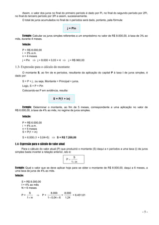 - 5 -
Assim, o valor dos juros no final do primeiro período é dado por Pi, no final do segundo período por 2Pi,
no final do terceiro período por 3Pi e assim, sucessivamente.
O total de juros acumulados no final de n períodos será dado, portanto, pela fórmula:
j = Pin
Exemplo: Calcular os juros simples referentes a um empréstimo no valor de R$ 8.000,00, à taxa de 3% ao
mês, durante 4 meses.
Solução:
P = R$ 8.000,00
i = 3% a.m.
n = 4 meses
j = Pin  j = 8.000 × 0,03 × 4  j = R$ 960,00
1.3- Expressão para o cálculo do montante
O montante S, ao fim de n períodos, resultante da aplicação do capital P à taxa i de juros simples, é
dado por:
S = P + j , ou seja, Montante = Principal + juros.
Logo, S = P + Pin
Colocando-se P em evidência, resulta:
S = P(1 + in)
Exemplo: Determinar o montante, ao fim de 5 meses, correspondente a uma aplicação no valor de
R$ 6.000,00, à taxa de 4% ao mês, no regime de juros simples.
Solução:
P = R$ 6.000,00
i = 4% a.m.
n = 5 meses
S = P(1 + in)
S = 6.000 (1 + 0,04×5)  S = R$ 7.200,00
1.4- Expressão para o cálculo do valor atual
Para o cálculo do valor atual (P) que produzirá o montante (S) daqui a n períodos a uma taxa (i) de juros
simples basta inverter a relação anterior, isto é:
in
1
S
P


Exemplo: Qual o valor que se deve aplicar hoje para se obter o montante de R$ 8.000,00, daqui a 6 meses, a
uma taxa de juros de 4% ao mês.
Solução:
S = R$ 8.000,00
I = 4% ao mês
N = 6 meses
P =
in
1
S

 P =
6
0,04
1
8.000


=
1,24
8.000
= 6.451,61
 