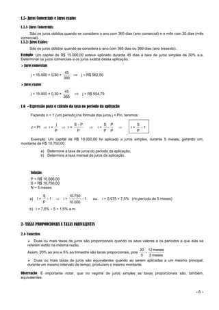 - 6 -
1.5- Juros Comerciais e Juros exatos
1.5.1- Juros Comerciais:
São os juros obtidos quando se considera o ano com 360 dias (ano comercial) e o mês com 30 dias (mês
comercial).
1.5.2- Juros Exatos:
São os juros obtidos quando se considera o ano com 365 dias ou 366 dias (ano bissexto).
Exemplo: Um capital de R$ 15.000,00 esteve aplicado durante 45 dias à taxa de juros simples de 30% a.a.
Determinar os juros comerciais e os juros exatos dessa aplicação.
Juros comerciais
j = 15.000 × 0,30 ×
360
45
 j = R$ 562,50
Juros exatos
j = 15.000 × 0,30 ×
365
45
 j = R$ 554,79
1.6 - Expressão para o cálculo da taxa no período da aplicação
Fazendo n = 1 (um período) na fórmula dos juros j = Pin, teremos:
J = PI  i =
P
j
 i =
P
P
S 
 i =
P
P
P
S
  i = 1
P
S

Exemplo: Um capital de R$ 10.000,00 foi aplicado a juros simples, durante 5 meses, gerando um,
montante de R$ 10.750,00.
a) Determine a taxa de juros do período da aplicação;
b) Determine a taxa mensal de juros da aplicação.
Solução:
P = R$ 10.000,00
S = R$ 10.750,00
N = 5 meses
a) i = 1
P
S
  i = 1
10.000
10.750
 ou i = 0,075 = 7,5% (no período de 5 meses)
b) i = 7,5%  5 = 1,5% a.m.
2- TAXAS PROPORCIONAIS E TAXAS EQUIVALENTES
2.1- Conceitos
 Duas ou mais taxas de juros são proporcionais quando os seus valores e os períodos a que elas se
referem estão na mesma razão.
Assim, 20% ao ano e 5% ao trimestre são taxas proporcionais, pois
meses
3
meses
12
5
20

 Duas ou mais taxas de juros são equivalentes quando ao serem aplicadas a um mesmo principal,
durante um mesmo intervalo de tempo, produzem o mesmo montante.
Observação: É importante notar, que no regime de juros simples as taxas proporcionais são, também,
equivalentes.
 