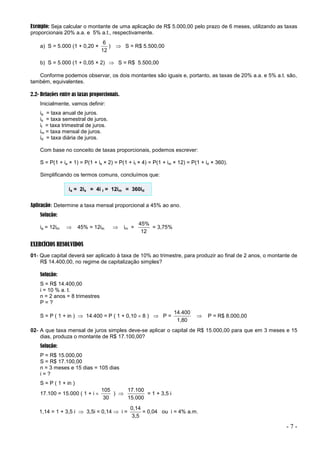 - 7 -
Exemplo: Seja calcular o montante de uma aplicação de R$ 5.000,00 pelo prazo de 6 meses, utilizando as taxas
proporcionais 20% a.a. e 5% a.t., respectivamente.
a) S = 5.000 (1 + 0,20 ×
12
6
)  S = R$ 5.500,00
b) S = 5.000 (1 + 0,05 × 2)  S = R$ 5.500,00
Conforme podemos observar, os dois montantes são iguais e, portanto, as taxas de 20% a.a. e 5% a.t. são,
também, equivalentes.
2.2- Relações entre as taxas proporcionais.
Inicialmente, vamos definir:
ia = taxa anual de juros.
is = taxa semestral de juros.
it = taxa trimestral de juros.
im = taxa mensal de juros.
id = taxa diária de juros.
Com base no conceito de taxas proporcionais, podemos escrever:
S = P(1 + ia × 1) = P(1 + is × 2) = P(1 + it × 4) = P(1 + im × 12) = P(1 + id × 360).
Simplificando os termos comuns, concluímos que:
ia = 2is = 4i t = 12im = 360id
Aplicação: Determine a taxa mensal proporcional a 45% ao ano.
Solução:
ia = 12im  45% = 12im  im =
12
45%
= 3,75%
EXERCÍCIOS RESOLVIDOS
01- Que capital deverá ser aplicado à taxa de 10% ao trimestre, para produzir ao final de 2 anos, o montante de
R$ 14.400,00, no regime de capitalização simples?
Solução:
S = R$ 14.400,00
i = 10 % a. t.
n = 2 anos = 8 trimestres
P = ?
S = P ( 1 + in )  14.400 = P ( 1 + 0,10  8 )  P =
1,80
14.400
 P = R$ 8.000,00
02- A que taxa mensal de juros simples deve-se aplicar o capital de R$ 15.000,00 para que em 3 meses e 15
dias, produza o montante de R$ 17.100,00?
Solução:
P = R$ 15.000,00
S = R$ 17.100,00
n = 3 meses e 15 dias = 105 dias
i = ?
S = P ( 1 + in )
17.100 = 15.000 ( 1 + i 
30
105
) 
15.000
17.100
= 1 + 3,5 i
1,14 = 1 + 3,5 i  3,5i = 0,14  i =
3,5
0,14
= 0,04 ou i = 4% a.m.
 